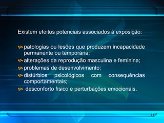 Existem efeitos potenciais associados à exposição: patologias ou lesões que produzem incapacidade permanente ou temporária;  alterações da reprodução masculina e feminina; problemas de desenvolvimento;  distúrbios psicológicos com consequências comportamentais;  desconforto físico e perturbações emocionais.  
