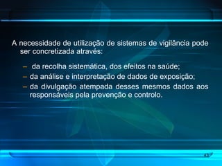 A necessidade de utilização de sistemas de vigilância pode ser concretizada através: da recolha sistemática, dos efeitos na saúde;  da análise e interpretação de dados de exposição; da divulgação atempada desses mesmos dados aos responsáveis pela prevenção e controlo.  