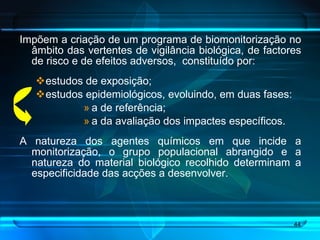 Impõem a criação de um programa de biomonitorização no âmbito das vertentes de vigilância biológica, de factores de risco e de efeitos adversos,  constituído por: estudos de exposição; estudos epidemiológicos, evoluindo, em duas fases: a de referência;  a da avaliação dos impactes específicos. A natureza dos agentes químicos em que incide a monitorização, o grupo populacional abrangido e a natureza do material biológico recolhido determinam a especificidade das acções a desenvolver. 