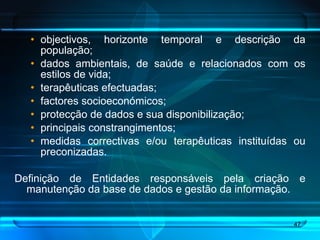 objectivos, horizonte temporal e descrição da população; dados ambientais, de saúde e relacionados com os estilos de vida;  terapêuticas efectuadas;  factores socioeconómicos; protecção de dados e sua disponibilização;  principais constrangimentos;  medidas correctivas e/ou terapêuticas instituídas ou preconizadas. Definição de Entidades responsáveis pela criação e manutenção da base de dados e gestão da informação. 