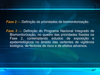 Fase 2   —  Definição de prioridades de biomonitorização. Fase 3   —  Definição do Programa Nacional Integrado de Biomonitorização, no quadro das prioridades fixadas na Fase 2, contemplando estudos de exposição e epidemiológicos no âmbito das vertentes de vigilância biológica, de factores de risco e de efeitos adversos.  