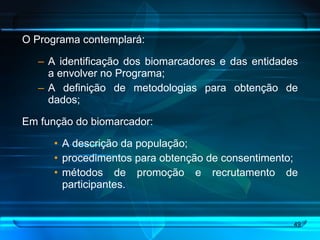 O Programa contemplará: A identificação dos biomarcadores e das entidades a envolver no Programa; A definição de metodologias para obtenção de dados; Em função do biomarcador: A descrição da população;  procedimentos para obtenção de consentimento; métodos de promoção e recrutamento de participantes. 