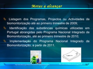 Metas a alcançar Listagem dos Programas, Projectos ou Actividades de biomonitorização até ao primeiro trimestre de 2009; Identificação das substâncias químicas utilizadas em Portugal abrangidas pelo Programa Nacional Integrado de Biomonitorização, até ao primeiro trimestre de 2010; Implementação do Programa Nacional Integrado de Biomonitorização, a partir de 2011.  http://www.maurolemes.com.br/image034.gif http://www.dtsc.ca.gov/PollutionPrevention/images/chemicals.JPG 