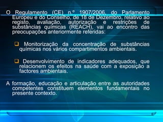 O Regulamento (CE) n.º 1907/2006, do Parlamento Europeu e do Conselho, de 18 de Dezembro, relativo ao registo, avaliação, autorização e restrições de substâncias químicas (REACH), vai ao encontro das preocupações anteriormente referidas: Monitorização da concentração de substâncias químicas nos vários compartimentos ambientais. Desenvolvimento de indicadores adequados, que relacionem os efeitos na saúde com a exposição a factores ambientais. A formação, educação e articulação entre as autoridades competentes constituem elementos fundamentais no presente contexto. 