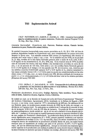 T03      Suplementaci6n Animal



                                            0596
         17627 PATERSON, R.T.; SAMUR, C.; SAUMA, G. 1982. Leucaena Icucocephala
         para la complementaci6n de pastos existentes. Producci6n Animal Tropical 7(1):9­
         14. Esp., Res. Esp., 3 Refs.

Leucaena leucocephalc tt)'parrhenia nifa. Pastoreo. Praderas mixtas. Ganado bovino.
Aumentos de peso. Producci6n animal. Bolivia.

Se sembr6 Leucaena leucociphala como reserva proteinica en 0, 10, 20 6 30% del rea de
pradcras degradadas basadas en tlyparrheniaruId, para complementar los pstos exisientes
durante la 6poca seca. Los animales tuvieron libre acceso a la leguminosa s61o durante el
periodo seco entre mayo y junio y oct. y nov. En la estaci6n seca de 1978, en un peiodo
d 21 dfas, novillos de !a raza Santa Gertrudis ganaron peso a raz6n de 0.23, 0.42, 0.50 y
0.70 kg/dia en los tratamientos 0, 10, 20 y 30%, resp. En la estaciun seca de 1979, la pobla­
ci6n de Leucaena fue mucho m.is baja debido a las inundaciones ociirridas en enero de ese
afio, y en un periodo de 155 dias, entre junio y oct. los novillos Santa Gertrudis ganaron
0.13 y 0.30 kg/dia en el testigo y en una parcela con 9% de Leucaena, resp., mientras que
los novillos cruzados Ceb6-Criollo ganaron 0.27 y 0.35 kg/dia en los mismos tratamientos.
Las cargas animales fueron 0.9 y 1.2 UA/lha para los pastos no complementados en las esta­
ciones secas v 1 1.,das, resp., en tanto el pasto con 10% del irea sembrada de Leucatna so­
port6 1.I y 1 6 UA/na pastoreada, 6 1.1 y 1.4 UA/ha del 5irea total en los mismos perodos.
(Resumen del autor) T03 D03
                                                0597
         17251 PElRA C., F., SALAZAR R., D. 1979. Comparaci6n de la eficiencia t6cnica
         y econ6mica de dos sistemas de alimentaci6fk en vacas lecheras. Revista ICA 14(4):
         229-236. Esp., Res. Esp., Ingl., 12 Refs., llus.

Penniseum claadestinunt.Arena sativa. Ensilaje. Pastoreo. Valor nutritivo. Vacas. Produc­
ci6n de leche. Aumentos de peso. Ingresos. Costos. Colombia.
Se realiz6 un expt. en la Secci6n de Ganado de Leche del Centro Experimental "Tibaitaii"
del Instituto Colombiano Agropecuario (ICA), localizado en la Sabana de BogotA a 2600
m.s.n.m. y con temp. prom. anual de 13°C y precipitaci6n de 600 mm. Se utilizaron 60 va­
cas Holstein puras en producciones anuales menores de 4500 kg de leche sin corregir y se
dividieron en 2 grupos exptl. En cada grupo se establecieron 3 categorfas de acuerdo al esta­
do de lactancia: 0-50-110 y mris de 110 dias de lactancia. Un grupo de 30 vacas se manej6
en semiconfinamiento donde recibi6 en, aje de A r-na satha durante 4 horas despuds del or­
defio de !, mafiana y el otro grupo se manej6 permanenLemente en pastoreo durante 63 dias
en una pradera de Pennisetum clandestinum. La producci6n diaria de leche no mostr6 dife­
rencia significativa entre tratamientos (P > 0.05), aunque present6 tendencia a ser superior
en el tratamiento de ensilaje (12.6 y 12.1 kg vaca/dia, resp.).En ambos tratamientos yen las
categorfas dentro de tratamientos se presentaron p6rdidas diarias de peso, las cuales fueron
menores para el tratamiento de ensilaje que para el de pastoreo (0.159 y 0.275 kg/dia,
resp.), sin que las diferencias fueran significativas. Aunque se encontr6 una respuesta ligera­
mente superior en la producci6n con ensilaje,el anilisis de costos mostr6 mayor utilidad bru­
ta para el manejo en pastoreo que para el manejo con ensilaje. (Resumen del autor)T03 T02

                                                                                           93
 