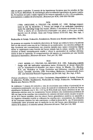rales en pastos tropicales; 7) manejo de las leguminosas forrajeras para los estudios de fija­
ci6n de N por Rhizobium; 8) metodologfa para la evaluaci6n agron6mica de pastos tropica­
les; 9) muestieo de suelo y tejido vegetal en los ensayos regionales Ay B; y 10) recopilaci6n,
procesamiento y anifisis de informaci6n. (Resurnen por M.M.) D00 E00 F00 S00

                                           0424
        17906 ANGELONE, A.; TOLEDO, J.M.; BURNS, J.C. 1980. Herbage measure­
        ment in situ by electronics. 2. Theory aiid design of an earth-plate capacitance
        meter for estimating forage dry matter. (Medictn electr6nicade forraje in situ. 2.
        Teoria y diseho de un instnmrento-condensador con placa a tierra para estimar
        materia seca de forraie). Grass and Forage Science 35:95-103. Ingl., Res. Ingi., 2
        Refs., llus.

Producci6n de forraje. Evaluaci6n. Rendimiento. Materia seca. Modelo matemitico. EE.UU.

Se presenta un esquema de medici6n electr6nica de forraje que utiliza la tierra y las plantas
(que en ella crecen) como una de las 2 liminas de un condeiisador. Los circuiios an.ilogos de
baja frecuencia son concomivi'ntes con circuitos digitales para captar e interpretar digital­
mente la capacitancia como funci6n del forraje situado bajo la cabeza sensible. La red de
circuitos es lineal, razonableimente estable y ofrece la oportunidad de confinar elctrica­
mente el irea en captaci6n. El comportamiento del aparato se caracteriza por una funci6n
descriptora matemitica. (Resunen del autor. Trad.por LB.) DOO

                                             0425
         17927 BURNS, J.C.; TOLEDO, J.M.; MOCItRIE, R.D. 1981. Estimating available
         forage with the earth-plate capacitance meter. (Estimaci6n de forraje disponible
         con un instrumento-co;Jensadorcon placa a tierra). In Wheeler, J.L.; Mochrie,
         R.D., eds. Workshop on Forage Evaluation and Utilization: concepts and tech­
         niques, krmidale, Australia, 1980. Proceedings. Melbourne, Commonwealth Scien­
         tific and Industrial Research Organization. pp.261-268. Ingl., Res. Ingl., 4 Refs.

Festuca arundinacea.Cynodon d-ctylon. Crecimiento. Disponibilidad de forraje. Consumo
de alimentos. Novillos. Rendimiento. Producci6n de forraje. Evaluaci6n. Fertilizantes. N.
Materia seca. Pastorco. EE.UU.

Se realizaron 3 ensayos de consumo y uno de crecimiento para evaluar el potencial de un
iistrumento-condensador con placa a tierra. Se control6 el crecimiento de otofio de Festuca
arundinaceafertilizado con 0, 56 y 112 kg de N/ha desde sept. hasta comienzos de dic. Las
diferencias relativas entre los tratamientos fueron similares a 1o rendimientos peri6dicos de
MS con base en las cosechas. Los estimativos de consumo del instri.mento duiante un pero­
do de 24 h fueron variables, pero los valores fueron generalmene positivos cn oposici6n a
los negativos obtenidos cuando se utilizaron las cosechas pre y pos-pastoreo. La utilizaci6n
de los consumos relativos fue m-is consistente y reflej6 la altura del fo aje. El instrumento­
condensador tiene petencial para la medici6n in situ del forraje, para determinar el creci­
miento de la planta y el consumo animal. (Resurnen del autor. Trad. por I.B.) DOO




                                                                                             |1

 