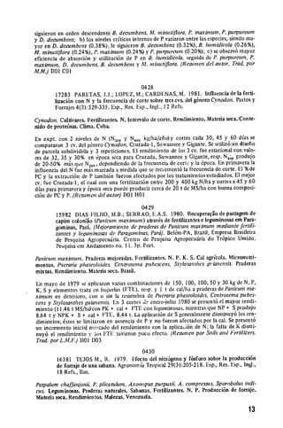 siguieron en orden descendente B. decumbens, Al. minutiflora,P. maximum, P. purpureum
y D. decumbens; b) los niveles criticos internos de P variaron entre las especies, siendo ma­
yor en D. decumbens (0.38%); le siguicron B. decumbens (0.32%), B. hunidicola (0.26%),
Al. minutiflora (0.24%), P. maximum (0.24%) y P. purpureurn (0.20%); c) se observ6 mayor
eficiencia de absorci6n y utilizaci6n de P en B. humidicola, seguida de P. purpureum, P.
maximum, D. decumbens, B. decumbens y Al. minutiflora. (Resunen del autor. Trad. por
MM.) DOI COI

                                            0428
        17283 PARETAS, J.J.; LOPEZ, M.; CARDENAS, M. 1981. Influencia de la ferti­
        lizaci6n con N y la frecuencia de corte sobre ties cvs. del gtnero Cynodon. Pastos y
        Forrajes 4(3):329-335. Esp., Res. Esp., Ingl., 12 Refs.

Cynodon. Cultivates. Fertilizantes. N. Intervalo de corte. Rendimiento. Materia seca. Conte­
nido de proteinas. Clima. Cuba.

En expt. con 2 niveles de N (N2 00 y N4 0 kg/ha/aiio) y cortes cada 30, 45 y 60 dfas se
compararon 3 cv. del g6nero C'ynodon, Cruzada-1, Suwannee y Gigante. Se utiliz6 un disefio
de parcela subdividida y 3 repeticiones. El rendimiento de los 3 cv. fue estacional con valo­
res de 32, 35 y 30% en 6poca seca para Cruzada, Suwannee y Gigante, resp. N40o produjo
de 20-50% mis que N2 0 ,dependiendo de la frecuencia de cortc y la 6poca. En primavera la
influencia del N fue mas marcada a medida que se inciement6 la frecuencia de corte. El %de
PC y la extracci6n de P tambi~n fueron afectados por los tratarmientos estudiados. El mejor
cv. fue Cruzada-1, el cual con una fertilizaci6n entre 200 y 400 kg N/hay cortes a 45 y 60
dias para primavera y 6poca seca puede producir cerca de 20 t de MS/ha con buena composi­
ci6n de PC y P. (Resumnen del autor) DOI HO

                                           0429
         15982 DIAS FILIIO, I.B.; SERRAO, I.A.S. 1980. Recuperaqgo de pastagem de
         capim ceoloniao (Panicum maximnum) atav~s de fertilizantes e leguminosas em Para­
         gominas, Pari. (Mejoramiento de praderasde Panicum maximum mediantefertili­
         zantes y leguminosas de Paragominas,Pard). Bel6m-PA, Brazil, Empresa Brasileira
         de Pesquisa Agropecu~iria. Centro de Pesquisa Agropecuiria do Tr6pico Umido.
         Pesquisa em Andamento no. 11. 3p. Port.

Panicumnmaximum. Praderas mejoradas. Fertilizantes. N. P. K. S. Cal agricola. Micronutri­
mentos. Pueraria phaseoloides. Centroscma pubescens. Stlosantiies gifianensis. Praderas
mixtas. Rendimiento. Materia seca. Brasil.

En mayo de 1979 se aplicaron varias combinaciones de 150, 100, 100, 50 y 30 kg de N, P,
K, S y elementos traza en hojuelas (ITE), resp. y I t de cal/ha a praderas de Panicumn    ma-
ximum en deterioro, con o sin la resiembra de Puerariaphaseoloides, Centrosemapubes­
cens y Stylosanthes guianensis. En 3 cortes d enero-Iulio 1980 se present6 el mayor rendi­
miento (11.46 t MS/ha)con PK + cal + FTE con leguminosas, mientras que NP + S produjo
8.64 t y NPK + S + cal + lIE. 8.44 t. La aplicaci6n de S generalmente disminuy6 los ren­
dirnientos; 6stos se limitaron en ausencia de P y no fucron afectados por la cal. Se present6
un incremento inicial msrcado del rendimiento con la aplicai6n de N; la falta de K dismi­
nuy6 el rendimiento y los FTIE tuvieron poco efecto. (Resumen por Soils and Fertilizers.
 Trad. por L.M.F.) D01 D03

                                           0430
         16381 TEJOS i., R. 1979. Efecto del nitr6geno y f6sforo sobre ia producci6n
         de forraje de una sabana. Agronomia Tropical 29(3):205-218. Esp., Res. Esp., Ingl.,
         18 Refs., Ilus.

Paspalum chaffanjonii. P. plicatulum. Axonopus purpusii. A. compressus. Sporobolus indi­
cus. Leguminosas. Praderas naturales. Sabanas. Fertilizantes. N. P1.Producci6n de forraje.
Materia seca. Rendimientos. Malezas. Venezuela.

                                                                                          13
 