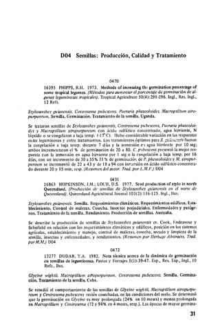 D04 Semillas: Producci6n, Calidad y Tratamiento



                                            0470
        16395 PHIPPS, R.H. 1973. Methods of increasing tho germination percentage of
        some tropical legumes. (Mtodos paraaumentarel porcentaiede genninaci6nde al­
        gunas leguminosas tropicales). Tropical Agriculture 50(4):291-296. Ingl., Res. Ingl.,
        12 Refs.

Stlosanthes guianensis. Centrosema pubescens. Puerariaphaseoloides.Macroptilium atro­
purpurcum. Sernilla. Germinaci6n. Trataniento do la semilla. Uganda.

Se trataron semillas de Stvlosanthes guianensis,Centroseiapubescens, Pucrariaphascoloi­
des y Macroptilitn atropurpurcum con icido sulftirico concentrado, agua hirviente, N
liquido o se congelaron a baja temp. (-17°C). Hubo considerable variaci6n en las respuestas
entre leguminosas y entre tratamientos. Los tratarnientos 6ptimos para S. gz,;:six fucron
la congelaci6n a baja temp. durante 7 dias y la himersi6n ei agua hirvionte por 10 seg;
ambos incrementaron el % de geminaci6n de 20 a 80. C. p'ibescens present6 la mejor res­
puesta con la inmersi6n en agua hirviente por I seg o la congelaci6n a baja temp. por 16
dias, con un incremento dc 30 a 55%. El % do germinaci6r, de P. phscoloides y ALatropur­
purewn so increment6 de 22 a 43 y do 18 a 94 con inr-mersi6n en :icido sulffirico concentra­
do durante 20 y 15 min, resp. (Resumen del autor. Trad.por L.M.F) D04

                                           0471
        16863 HOPKINSON, J.M.; LOCH, D.S. 1977. Seed production of stylo in north
        Queensland. (Producei6n de semillas de Stylosanthes guianensis en el norte de
        Queensland). Queensland Agricultural Journal 103(2): 116-125. Ingl., llus.

Stylosanthes guianensis. Semilla. Requerimientos climiticos. Requerimientos ed.ificos. Esta­
blecimiento. Control de malezas. Cosecha. Insectos perjudiciales. Enfermedades y pat6ge­
nos. Tratamiento do la semilla. Rendimiento. Producci6n de semillas. Australia.

Se describe la producci6n do semillas de Stvlosanthes g'uianensis cv. Cook, Endeavour y
Schofield en relaci6n con los requerimientos climiticos y edificos, posici6n on los sistemas
agricolas, establecimiento y manejo, control do malezas, cosecha, secado y limpieza de la
semilla, insectos y enfermedades, y rendimientos. (Resumen por IlerbageAbstracts. Trad.
porM.M.) D04

                                            0472
        17277 DUDAR, Y.A. 1982. Nota t(6cnica acerca do la din.imica de germinaci6n
        en semillas de leguminosas. Pastos y Forrajes 5(l):39-47. Esp., Res. Esp., Ingl., 10
        Refs., Ilus.

Glycine wightii. Macroptilhimn attopurpureum. Centrosema pubescens. Semilla. Germina­
ci6n. Tratamiento de la semilla. Cuba.

Se estudi6 el comportailiento de las senillas de Glycine wightii, Macroptilium atropurpud­
reum y Centrosemapubescens reci~n cosechadas, en las condiciones del suclo. Sc determin6
quo la germinaci6n en GI 'cinc es muy prolongada (24% en 10 meses) y menos prolongada
en Macroptilium y Centrosema (72 y 94% en 4 meses, resp.). Las 6pocas de mayor germina­

                                                                                         31
 