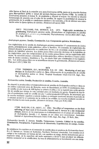 ci6n fuerou alfinal de ]a estaci6n seca para Centrosema
                                                            (69%), inicio do la estaci6n liluviosa
  para Macroptilium (69%) y mitad del periodo Iluvioso
                                                            para Glycine (19%). La semilla de
  Centrosena present6 elmenor % de pudrici6n y Glycine
                                                              elmayor. En Gl'cine se observ6
  heterocarpia de acuerdo con elcolor de las semillas. Sc
                                                           sugiere laposibilidad de ensayar la
  germinaci6n de lasemilla er condiciones similares a las naturales,
                                                                     a tin de obtener una orien­
  taci6n sobro la6poca 6ptima de siembra. (Resumen del atrtor)
                                                                 D04

                                             0473
           16875 WILLIAMS, P.M.; IOWDEN, l.N. 1973. Trigtyceride
                                                                            metabolism in
          germinating Andropogon ga'antis seeds. (Metabolisino de
                                                                   triglic&idos en semillas
          de Androp( io., :vawi,o en germinaci6n). Phytochemistry
                      o                                           12(12):2821-2827. Ingl.,
          Res. Ingl., 49 Refs.
 Andropogon gayanus. Semilia. Germinaci6n. Luz. Composici6n
                                                            qufmica. Metabolismo.
 Los triglictridos de lasernilla de Adropogon gavanus contenian
                                                                       17 conponentes de dcidos
 grasos, principahnentc 6cido palmitico, ol6ico y linoleico.
                                                              El contenido de triglic6ridos dis­
 minuy6 durante lagerniinaci6n en condiciones de luz y
                                                            de oscuridad, aunque no hubo evi­
 dencia de hidr61isis sclectiva. Los ,cidos grasos libres parecfan
                                                                     derivarse de la  hidr6lisis de
 los triglictridos, pero las composiciones de los icidos grasos
                                                                 libres v de los triglicridos difi­
 rieron. Se encontr6 menor contenido de icidos paln tico,
                                                              oltico y linol6ico y mayor conte­
 nido de icidos csteirico, linol6nico y C 0 en estado libre
                                           2                  que combinados en los triglic~ri-
 dos. Los icidos grasos librcs no se acumularon durante la
                                                             gerininaci6n. (Resunen del autor.
 Trad.por L.M.lF.) D04 TO1


                                             0474
         17258 THOMSON, D.'.; I-DEIROS, R.B. DF 1981.
                                                                    Monitoring of seed pro­
         duction in St 'losanthes scabra cv. Seca. (Ohseri'acidnde
                                                                   la producci6n de semilla
         en Stylosanthes scabra cv. Seca). Tropical Grasslands 15(2): 112-114.
                                                                                 Ingl., Res.
         Ingl., 3 Refs., llus.
Stylosanthes scabra.Semilla. iProducci6n de semillas. Cosecha.
                                                               Australia.
Se observ6 laproducci6n y el    desprendimiento de semillas de St'vlosanthes scabrqcv. Seca
un cultivo comorcial cerca 
 de Mareeba, norte de Queensland,                               on

                                                                 en 1979. EI rendimiento max.
de soinilla on pie (cerca de 400 kg/ha) se obtuvo en julio,
                                                            y no seregistr6 una cafda aprecia­
ble de semilla por debajo de esta cantidad antes de mediados
                                                                 de agosto. Despu6s de esta fe­
clia elrenliniento total 
 de semilla (on pie + caida) promedi6
                                                                  620 kg/ha. Se detcrinjn6 que
lacoseclia mediante segadora sepuede roalizar en cualquier
                                                              monlento durante elperiodo de
5 semanas poster;or al comienzo de lacaida de !as semillas.
                                                              La cosoclia mediante succi6n se

debe efectuar lo mis tarde posible. (Resurncit del autor. Trad.
                                                                por M.. 1)04


         17290 McKION, G.M.; IOTM', J.J.0475   1982. The effect of temperature on the field
        softening of hard seed of Stvlosanthes humilis and S. hanata
                                                                         in a dry monsoonal
        climate. (Efecto (it latrniperaturacn e/ablandantiento en el campo de semilla dura
        de St;rlosanthes hunilis y S. hamata en on clina seco
                                                                    mon:6nico). Australian
        Journal of A-ricultural Research 33(1):75-85. Inl., Res.
                                                                 Ingl., 23 Refs., Ilus.
Stylosanthes hunilis. S. hanata. Semilla. Temperatura.
                                                         Latencia. Calidad de las semillas.
Germinaci6n. Precipitaci6n. Experimentos de laboratorio.
                                                          Experimentos de campo. Austra­
lia.
So estudiaron los cambios en elcontenido de somilla dura en praderas de St'losantheshund­
   y
lis S. hamata cv. Verano en Katherine, Northern Territory
                                                              (Australia). Los estudios en el
campo y los realizados en hornos de lab. con cambios en
                                                           temp. diurna demostraron que se
requieren temp. de lasuperficie del suelo superiores a
                                                         50-55'C para producir un ablanda­
miento sustancial en lasemilla dura. La tasa de ablandainiento
                                                               seincrement6 con una temp.

32
 
