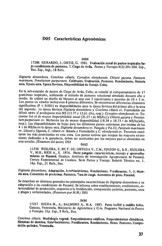 D05 Caracterfsticas Agron6micas



                                              0484
          17286 GERARDO, J.; ORTIZ, G. 1981. Evaluaci6n zonal de pastos tropicales ba­
         jo condiciones de pastoreo. 7. Ciego de Avila. Pastos y Forrajes 4(3):291-304. Esp.,
         Res. Esp., Ingl., 18 Refs.
Digitaria decumbens. Cenchrus ciliaris. Cynodon idemfuensis. Chloris gayana. Panicum
maximum. Pennisetum purpureum. Cultivates. Evaluaci6n. Pastoreo. Rendimiento. Materia
seca. Epoca seca. Epoca Iluviosa. Disponbilidad de forraje. Cuba.
 En la sub-cstaci6n de pastos de Ciego de Avila, Cuba, se estudi6 el comportamiento de 17
gramineas tropicales, utilizando el mtodo de pastoreo rotacional simulado durante afio y
medio. Se utiliz6 un disefio de bloques al azar con 3 repeticiones y parcelas de 10 x 3 m.
 Los pastos en estudio incluyeron 8 generos diferentes. Se encontraron diferencias altamente
significativas (P < 0.00 1) en disponibilidades para la 6poca lluviosa del primer aflo y la seca
del segundo; en 6poca iluviosa Digitariadecumbens y Cenchrus ciliariscv. Formidable sin
diferir entre sf produjeron mis MS (13.77 y 12.61 t/ha, resp.). Cynodon niemfuensis cv. To­
cumen fue el de mayor disponibilidad anual (25.57 t de MS/ha) y Chlorisgayana y Pennise­
tumpurpureum cv. Merker6n los de menor disponibilidad (18.34 y 18.73 t de MS/ha/afio,
resp.). Las disponibilidades de hojas para los diferentes pastos estuvieron por encima de las
4 t de MS/ha en la 6poca seca. Digitariadecumbens cv. Pangola y PA-32, Panicummaximum
cv. Likoni y Uganda, C. ciliariscv. Biloela y Formidable y C. niemfuensis cv. Tocumen resul­
taron los mis promisorios en esta zona. Los pastos nativos que ocupan las mayores exten­
siones dedicadas a la ganaderia, deben ser sustituidos por los mejores pastis obtenidos en
este estudio. (Resumen del autor)D05
                                              0485
        11356 RUILOBA, E. DE F. DE; ORTEGA V., C.M.; PINZON Q., B.R.; RUILOBA
        V., M.H.; RIOS A., S. 1976. Pasto pangola: caracteristicas, manejo y aprovecha­
        miento en Panami. Gualaca. instituto de Investigaci6n Agropecuaria de Panami.
        Centro Experimental de Gualaca. Se;ie Pastos y Forraje. Boletin Thcnico no. 1.
        16 p. Esp., 21 Refs., Ilus.
Digitaria decumbens. Adaptaci6n. Estahlecimiento. Rendimiento. Fcrtilizantes. N. P. Mate­
na seca. Contenido de proteinas. Pastoreo. Tasa de carga. Aumentos de peso. Panami.
Se describen en t6rminos generales las principales caracteristicas de Digitariadecumbens y su
adaptaci6n a las condiciones de Panamd6. Se informa sobre establecimiento, rendimiento, es­
tacionalidad de producci6n, respuesta a la fertilizaci6n, composici6n qufmica, pastoreo, usos
y plagas y enfermedades. (Resumen porM.M.) DOS

                                             0486
        17257 OJEDA M., A.; BALMORE A., M.A. 1989. Pasto buffel o cadillo bobo.
        Caracas, Venezuela, Ministerio de Agricultura y Cria. Programa Nacional de Pastos
        y Forrajes. 31p. Esp., 9 Refs., lus.
Cenchrus ciliaris. Morfologia vegetal. Requerimientos edificos. Requerimientos climiticos.
Sistemas de siembra. Estanlecimiento. Fertilizantes. Rendimiento. Heno. Pastoreo. Compo­
sici6n quimica. Venezuela.

                                                                                        37
 