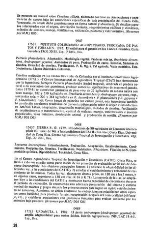 Se presenta un manual sobre Cenchrus ciliuris, elaborado con
                                                                 base en observaciones y expe­
 riencias de campo bajo las condiciones especificas de baja
                                                               precipitaci6n del Estado Zulia,
 Venezuela, en donde dicha gram inea crece en forma natural
                                                               y abundante. Se detallan aspec­
 tos relacionados con el origen, descripci6n botinica, requerimientos
                                                                         edificos y climaticos,
 m6todos de siembra, manejo, fertilizantes, utiiizaci6n, pastoreo
                                                                   y valor nutritivo. (Resumen
 por M.M.) DOS

                                            0487

          17601 INSTITUTO COLOMBIANO AGROPECUARIO. 
 PROGRAMA
                                                                               DE PAS-
          TOS Y FORRAJES. 1982. El kudzt6 para el ganado en los Llanos
                                                                       Orientales. Carta
          Ganadera 19(5):30-35. Esp., Refs., lus.

 Puerariaphaseoloides. Adaptaci6n. Morfologia vegetal. Praderas
                                                                    mix tas. Brachiaria decum.
  bens. Andropogon gayanus. Aumentos de peso. Producci6n
                                                               de came. Sabanas. Sistemas de
 siembra. DensiJad de siembra. Fertilizantes. P. K. Mg. S. Cal
                                                                agricola. Valor nutritivo. Esta­
 'Aecimniento. Lianos Orientales. Colombia.

 Estudios realizados en los Llanos Orientales de Colombia por
                                                              el Instituto Colombiano Agro­
 pecuario (ICA) y el Centro Internacional de Agricultura Tropical
                                                                    (CIAT) han demostrado
 que la leguninos forrajera Puerariaphaseoloides(kudz6 tropical),
 tural o en asociaci6n con gamrineas, produce aumentos significativossembrada en pradera na­
                                                                        de peso en el ganado.
Entre 1979-81 se obtuvieron ganancias de peso vivo de 22 kg/ha/afio
                                                                        en sabana nativa con
buen manejo, 282 y 350 kg/ha/afio er. .?rachiariadecumbens
                                                              y Andropogon gayanus, resp.,
sembradas sola; y 320 y 364 kg/ha/aiij en B. decumbens +
                                                             P. phaseoloides y A. gayanus +
P. I haLoloides, resp. Como banco de proteina (en cultivo
                                                            puro), esta leguminosa tambi6n
ha producido excelentes resultados. Se presenta informaci6n
                                                              sobre el origen e introducci6n
en Am6rica Latina, adaptaci6n, descripci6n morfol6gica, m6todos
                                                                    de siembra, fertilizaci6n
de establecimiento y manteniiento, control de malezas, manejo,
                                                                    enfermedades e insectos
perjudiciales, valor nutritivo, producci6n animal y producci6n
                                                                  de semilla. (Resumen por
M.M.) DOS D03

                                            0488
        15657 SIERRA P., 0. 1979. Introducci6n de 90 variedades
                                                                     de Leucaena leucoce.
        phala (C. Lam) de Wit a las condiciones del CATIE. San Jos6,
                                                                     Costa Rica, Universi­
        dad de Costa Rica. Centro Agron6mico Tropical de Investigaci6n
                                                                        y Ensefianza. 42p.
        Esp., 22 Refs., flus.

Leucaena leucocephala. Introducciones. Evaluaci6n. Adaptaci6n.
                                                                   Establecirniento. Creci­
miento. Precipitaci6n. Siembra. Fertilizantes. Nodulaci6n.
                                                           Rhizobium. Fijaci6n de N. Com­
posici6n qui'mica. Digestibilidad. Toxicidad. Costa Rica.

 En el Centro Agron6mico Tropical de Investigaci6n y Ensefianza
                                                                        (CATIE), Costa Rica, se
 Ilev6 a cabo un estudio como parte inicial de un proyecto de
                                                                  evaluaci6n de 90 var. de Leu­
caena leucocLphala. Los objetivos principales fueron: 1) observar
                                                                       la adaptabilidad de las di­
 ferentes var. a las condiciones del CATIE y 2) estudiar el establecimiento
                                                                               y velocidad de cre­
cimiento de las mismas. Todas las var. alcanzaron alturas prom.
                                                                     de 120 cm a los 5 meses, y
en algunos casos, superiores a 150 cm (var. K 16 y K 78). La
                                                                  mayoria de las 'ar. se adapta­
ron bien a las condiciones del CATIE y mostraron buena capacidad
                                                                          de crecimiento durante
el periodo de evaluaci6n. Se recomienda una adecuada preparaci6n
control de malezas y plagas durante los primeros meses para                del terreno y estricto
                                                                lograr un ripido establecimin­
to de Lcucaena. Asimismo, se deben continuar las evaluaciones
                                                                    en relaci6n con otros aspec­
tos como habilidad para producir forraje, recuperaci6n despu~s
                                                                    del corte, calidad del forra­
je, etc., y establecer asociaciones con gram ineas forrajeras
                                                                para evaluar consumo por los
animales bajo pastoreo. (Resurnen por M.M.) D05 GO 1


                                           0489
        17215 URDANETA, 1. 1982. El pasto andropogon (Andropogon
                                                                           gayanus) de
        amplia adaptabilidad para suelos icidos. Boletin Agropecuario
                                                                      INDULAC 19:4-5.
        Esp., llus.

38
 