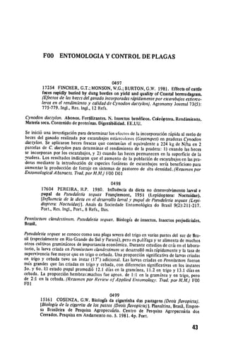 FOO      ENTOMOLOGIA Y CONTROL DE PLAGAS



                                              0497
         17254 FINCHER, G.T.; MONSON, W.G.; BURTON, G.W. 1981. Effects of cattle
         feces rapidly buried by dung beetles on yield and quality of Coastal bermudagrass.
         (Efectos de las heces del ganadoincorporadasrdpidamente por escarabajos estierco.
         leros en el rendimiento y calidadde Cynodon dactylon). Agronomy Journal 73(5):
         775-779. Ingl., Res. Ingl., 12 Refs.
Cynodon dactylon. Abonos. Fertilizantes. N. Insectos ben6ficos. Cole6ptera. Rendimiento.
Materia sca. Contenido de proteinas. Digestibilidad. EE.UU.
Se inici6 una investigaci6n para determinar los efectos de la incorporaci6n ripida al suelo de
heces del ganado realizada por esearabajos estiercoleros (Geotrupes) en praderas Cynodon
dactylon. Sc aplicaron heces frescas quc contenfan el equivalente a 224 kg de N/ha en 2
parcelas dc C. dactylon para detenninar el rendimiento de la pradera: 1) cuando las heces
se incorporan por los escarabajos, y 2) cuando las heces permanecen cn la superficie de la
pradera. Los resultados indicaron que el aumento de la poblaci6n de escarabajos en las pra­
deras mediante la introducci6n de especies forneas de escarabajos seria beneficioso para
aumentar la producci6n de forraje en sistemas de pastorco de ilta densidad. (Resurnen por
EntomologicalA bstracts. Trad. por AM.) F00 DO 1

                                                 0498
        17604 PEREIRA, R.P. 1980. Influ6ncia da dicta no desenvolvimento larval e
        pupal de Pseudaletia sequax Franqlemont, 1951 (Lepidoptera: Noctuidae).
        [Influencia de la dieta en el desarrollo lanalY pupal de Pseudaletiasequax (Lepi­
        doptera: Noctuidaefj. Anais da Sociedade Entomol6gica do Brasil 9(2):211-217.
        Port., Res. Ingl., Port., 8 Refs., Ilus.
Pennisetum clandestiunmt. Pseudaletia sequax. Biologia de insectos. Insectos perjudiciales.
Brasil.
Pseudaletiasequax se conoce como una plaga severa del trigo en varias partes del sur de Bra­
sil (especialmente en Rio Grande do Sul y Parang), pero es polfaga y se alimenta de muchos
otros cultivos graminceos de importancia econ6mica. Durante estudios de crfa en el labora­
torio, la larva criada en Pennisetum clandestinum se desarroll6 muis ripidamente y la tasa de
supervivencia Cue mayor que en trigo o cebada. Una proporci6n significativa de larvas criadas
en trigo y cebada tuvo un instar (170) adicional. Las larvas criadas en Pennisetuim fucron
mas grandes quc las criadas en trigo y cebada, con diferencias significativas en los instares
5o. y 6o. El estado pupal promedi6 12.1 dias en la gramninea, 11.2 en trigo y 13.1 dias en
cebada. La proporci6n hembras:machos fue aprox. de 1:1 en la graminea y en trigo, pero
de 2:1 en la cebada. (Resumen por Rev'iew of Applied Entomology. Trad. por AM..) F00
FO1

                                               0499
        15161 COSENZA, G.W. Biologfa da cigarrinha das pastagens (Deois flavopicta).
        [Biologt'a de la cigarrita de los pastos (Deoisflavopicta) 1.Planaltina, Brasil, Empre­
        sa Brasileira de Pesquisa Agropecui.ria. Centro de Pesquisa Agropecuiria dos
        Cerrados. Pesquisa em Andamento no. 5. 1981. 4p. Port.

                                                                                          43
 