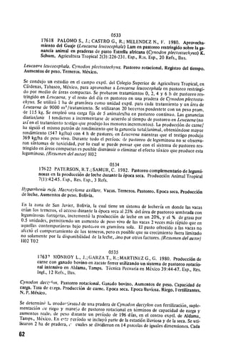 0533

           17618 PALOMO 
 S., J.; CASTRO G., R.; MELENDEZ N., F. 1980.
                                                                                   Aprovecha­
           miento del Guaje (Leucaena leiucocephala) Lam en pastoreo restringido
                                                                                   sobre la ga­
           nancia animal en praderas de pasto Estrella africana (Cynodon plectostachvus)
                                                                                             K.
           Schum. Agricultura Tropical 2(3):226-231. Esp., R s. Esp., 20 Refs.,
                                                                                Ilus.
  Leucaevei leucocephala. C'ynodon plectostachyus. Pastoreo rotacional.
                                                                        Registro del tiempo.
  Aumentos de peso. Terneros. Mexico.

  Se condujo un estudio en el cainpo exptl. del Colegio Superior de Agricultura
                                                                                     Tropical, en
  Cirdenas, Tabasco, MNxico, para aprovechar a Le'ucaena leucocephala
                                                                           en pastorco restringi­
  do por medio de ireas compactas. Se probaron tratamientos 0, 2, 4 y
                                                                            6 h de pastoreo res­
  tringido en Leucaena, y cl resto del dia en pastoreo en una pradera de
                                                                             Cynodon plectosta­
 chyus. Se utiliz6 1 ha de gramifnea como unidad expdl. para cada tratamiento
                                                                                     y un irea de
 Leucaena de 9000 in' /tratarniento. Se utilizaron 20 becerros posdestete
                                                                             con on peso prom.
  de 115 kg. Se emple6 una carga fija de 5 aninales/ha en pastorco continuo.
                                                                                   Las ganancias
  diarias/anir I tendieron a incrementarse de acuerdo al tiempo de pastorco
                                                                                en Leucaena (no
 asi en el tratamiento testigo que produjo los menores incrementos). La producci6n
                                                                                        de cameI
 ha sigui6 el mismo patr6n de rendimiento que la ganancia total/animal,
 rendimiento (547 kg/ha) con 4 h de pastorec, en Leucaena mientras que     obteni6ndose mayor
                                                                              el testigo produjo
 369 kg/ha de peso vivo. Durante todo el perfoac dJe pastoreo de leguminosa
                                                                                   no se observa­
 ron sintomas de toxicidad, por lo cual se puede pensar que con el sistema
                                                                                 de pastoreo res­
 tringido en ireas compactas es posible disminuir o climinar el efecto t6xico
                                                                               que produce esta
 leguminosa. (Restinen del autor) H02

                                               0534
          17622 PATERSON, R.T.; SAMUR, C. 1982. Pastoxeo complementario
                                                                                 de legumi­
          nosas en la producci6n de leche durante ia 6poca seca. Producci6n Animal
                                                                                   Tropical
          7(l):42-45. Esp., Res. Esp., 3 Refs.
 Ityparrhenia rufia. Macrotvlotna axillare. Vacas. Temeros. Pastoreo. Epoca
                                                                            seca. Producci6n
 de lethe. Aumentos de peso. Bolivia.

En la zona de San Javier, Bolivia, la cual tiene un sistenia de lecheria
                                                                            en donde las vacas
crian los terneros, el acceso durante la t6poca seca al 25% del irca de pastorco
                                                                                 sembrada con
legurninosas lorrajeras, increment6 la producci6n de leche en un 20%,
                                                                           y el % de grasa por
0.5 unlidades, permitiendo un aumento de peso vivo de las vacas 2 veces
                                                                             mis ripido que en
aquellas contempordneas bajo pastoteo ell gramlinea sola. El pasto ofrecido
                                                                                 a las vacas no
afcct6 el comportamiento de los tereros, pero es posible que su crecimiento
                                                                                 Fuera limitado
no solamente por Ia disponibilidad ce la leche, ino por otros factores.
                                                                          (Resumnen del autor)
1102 T02

                                           0535
         17631 I MONROY L., J.; GARZA T., R.; MARTINEZ G., G. 1980. Producci6n
                                                                                          de
         came con ganado bovino en zacate ferrer utilizando un sistema de pastoreo
                                                                                    rotacio­
         nal intensivo en Aldama, Tamps. T6cnica Pecuaria en Mexico 39:4447.
                                                                                 lEsp., Res.
         Ingl., 12 Refs., Ilus.
Cynodon dact,,-on. Pastorco rotacional. Ganado bovino. Aumentos de
                                                                       peso. Capacidad de
carga. Tasa de crrga. Producci6n de came. Epoca seca. Epoca Iluviosa.
                                                                      Riego. Fertilizantes.
N. P. Mexico.

Se deternlin6 h, vrodu,:ivicad de una pradera de Cynodon dactylon con
                                                                           fertilizaci6n, suple­
mentaci6n tic riego y nmanejo de pastoreo rotacional en t.rminos de capacidad
                                                                                     de carga y
aumentos reale, de peso djrante un periodo de 196 dias, en el centro
                                                                            exptl. de Aldama,
Tamps., Mxico. En et: reriodo se incluy6 parte de la estaci6n lluviosa
                                                                           y de la seca. Se uti­
lizaron 2 ha de pradera, i, cuales se dividieron en 14 parcelas de iguales
                                                                            dimensiones. Cada

62
 