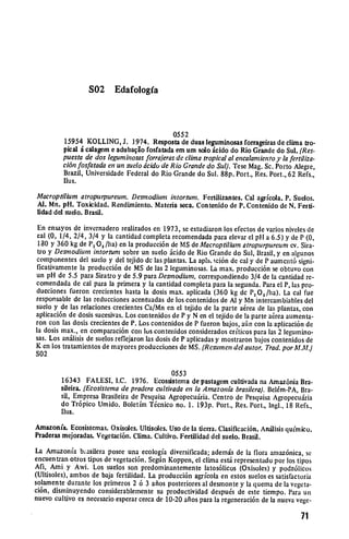 S02      Edafologfa



                                             0552
         15954 KOLLING, J. 1974. Resposta de duas leguminosas forrageiras de clima tro­
         pical i calagem e adubaqio fosfatada em um solo cido do Rio Grande do Sul. (Res­
         puesta de dos legurninosasforroeras de clima tropicalal encalarnientoy la fertiliza.
         ci6n fosfatadaen un suelo dcido de Rio Grandedo Sul). Tese Mag. Sc. Porto Alegre,
         Brazil, Universidade Federal do Rio Grande do Sul. 88p. Port., Res. Port., 62 Refs.,
         Ilus.
Macroptilium atropurpureun.Desmodiurn intortun. Fertilizantes. Cal agrfcola. P. Suelos.
Al. Mn. pH. Toxicidad. Rendimiento. Materia seca. Contenido de P. Contenido de N. Ferti­
lidad del suelo. Brasil.
 En ensayos de invernadero realizados en 1973, se estudiaron los efectos de varios niveles de
cal (0, 1/4, 2/4, 3/4 y la cantidad completa recomendada para clevar el pH a 6.5) y de P (0,
 180 y 360 kg de P, 0, /lia) en la producci6n de MS de Macroptilium atropurpureurncv. Sira­
 tro y Desmodium intortuni sobre un suelo .icido de Rio Grande do Sul, Brasil, y en algunos
componentes del suelo y del tejido de las plantas. La aplIL ici6n de cal y de P aumcnt6 signi­
ficativamente la producci6n de MS de las 2 leguminosas. La max. producci6n se obtuvo con
un pH de 5.5 para Siratro y de 5.9 para Desrnodiurn, correspondiendo 3/4 de la cantidad re­
comendada de cal para la primera y la cantidad completa para la segunda. Para el P, las pro­
ducciones fucron crecientes hasta la dosis max. aplicada (360 kg de PO 5 /ha). La cal fue
responsable de las reducciones acentuadas de los contenidos de Al y Mn intercambiables del
suelo y de las relaciones crecientes Ca/Mn en el tejido de la parte a~rea de las plantas, con
aplicaci6n de dosis sucesivas. Los contenidos de P y N en el tejido de ]a parte a6rea aumenta­
ron con las dosis crecientes de P. Los contenidos de P fueron bajos, ain con la aplicaci6n de
la dosis max., en comparaci6n con los contenidos considerados criticos para las 2 legumino­
sas. Los an6Jisis de suelos reflejaron las dosis de P aplicadas y mostraron bajos contenidos de
K en los tratamientos de mayores producciones de MS. (Resutmen del autor. Trad. porM.M.)

S02


                                              0553
        16343 FALESI, I.C. 1976. Ecossistema de pastagem cultivada na Amaz6nia Bra­
        sileira. (Ecosisternade pradera cultivada en la Amazonia brasilera).BeIhm-PA, Bra­
        sil, Empresa Brasileira de Pesquisa Agropecuiria. Centro de Pesquisa Agropecuiria
        do Tr6pico Umido. Boletim Tcnico no. 1. 193p. Port., Res. Port., Ingl., 18 Refs.,
        flus.
Amazon(a. Ecosistemas. Oxisoles. Ultisoles. Uso de la tierra. Clasificaci6n. Anilisis quimico.
Praderas mejoradas. Vegetaci6n. Clima. Cultivo. Fertilidad del suelo. Brasil.
La Amazonia basilera posee una ecologia diversificada; ademis de la flora amaz6nica, se
encuentran otros tipos de vegetaci6n. Sen Koppen, el clima es representado por los tipos
Aft, Ami y Awi. Los suelos son predominantemente latos6licos (Oxisoles) y podz61icos
(Ultisoles), ambos de baja fertilidad. La producci6n agrfcola en estos suclos es satisfactoria
solamente durante los primeros 2 6 3 afios posteriores al desmonte y la quema de la vegeta­
ci6n, disminuyendo considerablemente su productividad despu6s de este tiempo. Para un
nuevo cultivo es necesario esperar cerca de 10-20 afios para la regeneraci6n de la nueva vege­

                                                                                          71
 