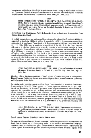 muestras de suelo/planta, indic6 que se pueden fijar tasas > 500 g de N/ha/dfa en condicio­
 nes favorables. Tambi6n se registr6 el contenido dc N del suelo y material vegetal cosechado
 de cada parcela durante el afilo. (Resumen del autor. Trad.por L.A!.F.) TO1

                                              0565
         16865 NASCIMENTO JUNIOR, D. DO; SILVA, J.F.C. DA; PINHEIRO, J. DOS S.
         1976. Teores do alguns mineras no capim-jaragu.i (Hiparrhenianifa (Ness) Stapf),
         em virias idades de corte. (Contenido de algunos mineralesen Hyparrhenianfa en
         varias edades de corte). Revista da Sociedade Brasileira de Zootecnia 5(1):48-55.
         Port., Res. Pot., ingi., 9 Refs.

Ilyparrhenia rufa. Fertilizantes. N. 1'. K. Intervalo de torte. Contenido de minerales. Esta­
dios del desarrollo. Brasil.

Se realiz6 un estudio en un suclo podz6lico rojo-amarillo, el cual hat fa recibido 430 kg de
superfosfato simple/ha, 140 kg do sulfato de amonio/ha y 130 kg de c.oruro de potasio/ha al
momento de la siembra de "'yparrhtenianifa. Posteriormente so hicieron cortes a los 28, 56,
84, 112, 140 y 168 dias y so analiz6 el contenido do P, Ca, Mg, K, Z y Fe. Con excepci6n
dvl corte a la edad de 28 dias, estos minerales tambi6n so analizaron en las hojas y tallos,
separadamento. Los resultados indicaron disminuciones lineales en los contenidos do P y K
(P < 0.05) con el avance do la edad de la planta. Tambi~n so observaron disminuciones sig­
nificativas cn los contenidos de Zn y Fe (P < 0.01), pero no alcanzaron niveles deficientes
para la alimentaci6n animal Los contenidos do Ca en la planta entera y en la hoja no so afec­
taron por la edad de la planta, pero variaron significativamente en el tallo (P < 0.05). El con­
tenido de Mg en la hoja aument6 curvilfiamente (P < 0.05) con el avance de ]a edad de la
planta. (Resumen del autor. Trad.porAL.M.) TO I D01

                                                 0566
         17280 CACERLS, 0.; HERNANDEZ, J.L. 1981. Caracteristicas henificativas de
         seis pastas destacados. Pastos y Forrajes 4(3):359-371. Esp., Res. Esp., Ingl., 20
         Rets., Ilis.

Cenchrus ciliaris. Panicumn maximum. Chloris gayana. Cynodon dactylon. C. nlenfiiensis.
Heno. Forrajes. Calidad del forraje. Contenido de proteinas. Contenido do fibra. Contenido
de P. Contenido de Ca. Cuba.

So estudiaron las posibilidades de iienificaci6n do Cenchisctliaris cv. Biloela y Formidable,
P. maximnum cv. SIW-127, Chlo s gayana cv. Callide, Cynodon dactyon No. 68 y C. nlem.
fuensis cv. Jamaicano. Se dem( str6 que estos pastos so pueden henificar sin dificultad, al­
canzando los contenidos do MS (74-81%) necesarios para una buena henificaci6n al tercer
dia do exposici6n al sol en el campo; asimismio, conservaron buenos contet.idos do pro­
teina cruda (PC) (7.18-8.37%) y tibra cruda (FC) (33-36%), pero el Ca y el P no so afecta­
ron. No se obtuvo beneficio al mantener el heno por m.is do 3 dias en el campo, pues el con­
tenido do MS no so increment6, mientras quo por el contrario los elementos nutritivos se
vieron afectados, con disminuci6n do la PC y auntento de la FC. (Resumen del autor)TO1

                                             0567
         16844 MENDONCA, A.; MATTOS, H.B. DE 1976. Oxalato em Setariaanceps,
         urn problema em pastagens tropicais c subtropicais. (Oxalato en Setariaanceps, un
         probleina en praderas tropicalesy subtropicales). Zootecnia 14(3):181-186. Port.,
         9 Refs.

Setaria anceps. Oxalato. Toxicidad. Plan tas t6xicas. Brasil.

Se presenta informaci6n sobre Setariaanceps (= S. sphacdlata) introducida reciontemente en
Brasil Central, donde los cv. Kazungula y Nandi so cultivan m~is frecuentemente. Investiga­
clones reei-ntes han demostrado quo S. anceps tiene un alto contenido do .icido oxillico. Sc
revisan algunas de estas investigaciones efectuadas pilnoipalmente en Australia. A pesar de su


                                                                                           79
 