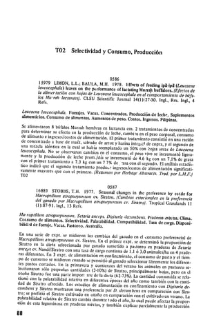 T02      Selectividad y Consumo, Producci6n




           15979 LIMON, L.L.; BAULA, M.H. 0586   1978. Effects
           leucocephala) leaves on the peiformance of lactating of feeding ipil-ipil (Leucaeno
                                                                Murrah buffaloes. (Efectos de
           la alinertaci6n con ho/as de Leucaenaleucocephala en
                                                                 el cmportamiento de bt fl.
           los Afurah lactantes). CLSU Scientific Journal 14(1):27-30.
                                                                          Ingl., Res. Ingi., 4
           Refs.
  Leucaena leucocephala. Forrajes. Vacas. Concentrados.
                                                          Producci6n de leche. Suplementos
  alimenticios. Consumo de aimentos. Aumentos de peso.
                                                         Costos. Ingresos. Filipinas.
  Se alimentaron 8 btifalos Murralh hembras en lactancia
  para determinar su efecto en laproducci6n de leche, col, 2 tratamientos de concentrados
                                                         cambi-hs en clpeso corporal, consumo
  de alimento e ingresos/costos de alimentaci6n. El primer
                                                            tratamiento consisti6 en una raci6n
 de concentrado a base de raz, salvado de arroz y harina
 una mezcla idtntica en la                                    intcgial de copra, y elsegundo de
                              cual se habia reemplazado Ln 50% con iojas secas de
 leucocephala. No se observaron cambios en el                                          Leucacna
                                                  consurno,
 mente y laproducci6n de leche prom./dia se increment6elpeso vivo se increment6 ligera­
 con el primer tratainiento a 7.3 kg con un 7 7% de            de 4.6 kg con un 7.1% de grasa
                                                        "asa con el sebundo. El anlisis estadfs­
 tico indic6 que el segundo tratamiento produtL2 ingresos/costos de alimentaci6n
 vamente mavores    que con elprimero. [Restnen por Herbage Abstracts.               significati­
                                                                       Trad. por L.M.F.)
 T02

                                                0587
           16883 STOBBS, T.I-. 1977. Seasonal changes
                                                             in the preference by cattle for
           Macroptilluin atropurpure'u cv. Siratro. (Cambios estacionales
           del ganado por AMacroptilitin atropurpurewn ci,. Siratro).       en lapreferencia
                                                                      Tropical Grasslands 11
           (1):87-91. Ingl., 13 Refs.
Aai roptiliumn atropurpureutn. Setaria anceps. Digitaria
                                                         dceumbens. Praderas mixtas. Clima.
Corsumo de alimentos. Selectividad.      Palatabilidad. Compatibilidad. Tasa de carga. Disponi­
 bilid,,d de forraje. Vacas. Pastoreo. Australia.

En una seric de expt. se midieron los cambios
Alacroptiliun atroprpureum cv. Siratro. En el dcl ga~iado en el:onsumo prefcrencial de
                                                  primer expt. se detcrniin6 la
Siratro en ladicta seleccionada por ganado sometido                             proporci6n de
                                                           a pastoreo en praderas de Setaria
anceps cv. Nandi/Siratro con una tasa de carga continua
                                                         de 1.1
ras 
 diferentes. En 3 expt. de alimentaci6n en confinzmiento, 6 3.0 animales/ha en
 4 prade­
po de consumo se midieron cuando se permiti6 al ganado          elconsumo de pasto y eltiem.
                                                            seleccionar libremente los diferen­
 tes pastos cortados. En laprimavera y comicnzos
                                                       del verano los animales en pastoreo se­
 leccionaron s6lo pequenlas cantidades (2-10%)
                                                  de Siratro, principalmente hojas, pero en el
otofio Siratro fWe una parte import nte de la  dieta (62-73%). La cantidad consunida se rela­
cion6 con lapalatabilidad relativa en diferentes
                                                   6pocas
(lad de Siratro ofrecida. Los estudios de alimentaci6n del afio como tambitin con la      canti­
                                                           en confinamiento con Digitaria de.
cumbens y Siratro mostraron una preferencia por
                                                     D. decumbens en comparaci6n con Sira­
tro; se prefiri6 elSiratro cultivado en otofio en
                                                   coniparaci6n con el cultivado en verano. La
palatabilidad relativa de Siratro cambia durante
                                                  todo el afio, lo cual puede afectar lapropor­
ci6n de esta leguminosa en praderas mixtas, y
                                                 tambi6n explicar parcialmente la   producci6n

88
 