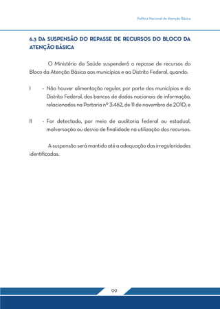 Política Nacional de Atenção Básica 
6.3 DA SUSPENSÃO DO REPASSE DE RECURSOS DO BLOCO DA 
ATENÇÃO BÁSICA 
O Ministério da Saúde suspenderá o repasse de recursos do 
Bloco da Atenção Básica aos municípios e ao Distrito Federal, quando: 
I - Não houver alimentação regular, por parte dos municípios e do 
Distrito Federal, dos bancos de dados nacionais de informação, 
relacionados na Portaria nº 3.462, de 11 de novembro de 2010; e 
II - For detectado, por meio de auditoria federal ou estadual, 
malversação ou desvio de finalidade na utilização dos recursos. 
A suspensão será mantida até a adequação das irregularidades 
99 
identificadas. 
 