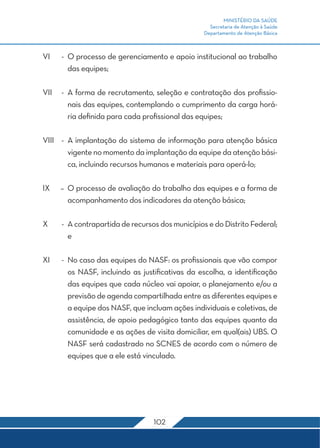 MINISTÉRIO DA SAÚDE 
Secretaria de Atenção à Saúde 
Departamento de Atenção Básica 
VI - O processo de gerenciamento e apoio institucional ao trabalho 
102 
das equipes; 
VII - A forma de recrutamento, seleção e contratação dos profissio-nais 
das equipes, contemplando o cumprimento da carga horá-ria 
definida para cada profissional das equipes; 
VIII - A implantação do sistema de informação para atenção básica 
vigente no momento da implantação da equipe da atenção bási-ca, 
incluindo recursos humanos e materiais para operá-lo; 
IX – O processo de avaliação do trabalho das equipes e a forma de 
acompanhamento dos indicadores da atenção básica; 
X - A contrapartida de recursos dos municípios e do Distrito Federal; 
e 
XI - No caso das equipes do NASF: os profissionais que vão compor 
os NASF, incluindo as justificativas da escolha, a identificação 
das equipes que cada núcleo vai apoiar, o planejamento e/ou a 
previsão de agenda compartilhada entre as diferentes equipes e 
a equipe dos NASF, que incluam ações individuais e coletivas, de 
assistência, de apoio pedagógico tanto das equipes quanto da 
comunidade e as ações de visita domiciliar, em qual(ais) UBS. O 
NASF será cadastrado no SCNES de acordo com o número de 
equipes que a ele está vinculado. 
 