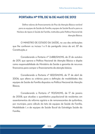 Política Nacional de Atenção Básica 
PORTARIA Nº 978, DE 16 DE MAIO DE 2012 
Define valores de financiamento do Piso da Atenção Básica variável 
para as equipes de Saúde da Família, equipes de Saúde Bucal e para os 
Núcleos de Apoio à Saúde da Família, instituídos pela Política Nacional de 
105 
Atenção Básica. 
O MINISTRO DE ESTADO DA SAÚDE, no uso das atribuições 
que lhe conferem os incisos I e II do parágrafo único do art. 87 da 
Constituição, e 
Considerando a Portaria nº 2.488/GM/MS, de 21 de outubro 
de 2011, que aprova a Política Nacional de Atenção Básica e dispõe 
como responsabilidade do Ministério da Saúde a garantia de recursos 
financeiros para compor o financiamento da atenção básica; 
Considerando a Portaria nº 822/GM/MS, de 17 de abril de 
2006, que altera os critérios para a definição de modalidades das 
equipes de Saúde da Família dispostos na Política Nacional de Atenção 
Básica; 
Considerando a Portaria nº 90/GM/MS, de 17 de janeiro 
de 2008, que atualiza o quantitativo populacional de residentes em 
assentamentos da reforma agrária e de remanescentes de quilombos, 
por município, para cálculo do teto de equipes de Saúde da Família, 
Modalidade I, e de equipes de Saúde Bucal da Estratégia Saúde da 
Família; 
 