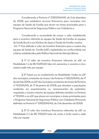 MINISTÉRIO DA SAÚDE 
Secretaria de Atenção à Saúde 
Departamento de Atenção Básica 
Considerando a Portaria nº 2.920/GM/MS, de 3 de dezembro 
de 2008, que estabelece recursos financeiros para municípios com 
equipes de Saúde da Família que atuem em áreas priorizadas para o 
Programa Nacional de Segurança Pública com Cidadania; e 
Considerando a necessidade de revisar o valor estabelecido 
para o incentivo referente às equipes de Saúde da Família, às equipes 
de Saúde Bucal e aos Núcleos de Apoio à Saúde da Família, resolve: 
Art. 1º Fica definido o valor do incentivo financeiro para o custeio das 
equipes de Saúde da Família (eSF), implantadas em conformidade aos 
critérios estabelecidos pela Política Nacional de Atenção Básica. 
§ 1º O valor do incentivo financeiro referente às eSF na 
Modalidade 1 é de R$ 10.695,00 (dez mil, seiscentos e noventa e cinco 
reais) a cada mês, por equipe. 
§ 2º Fazem jus ao recebimento na Modalidade 1 todas as eSF 
dos municípios constantes do Anexo I da Portaria nº 822/GM/MS, de 17 
de abril de 2006, as eSF dos municípios constantes do Anexo da Portaria 
nº 90/GM/MS, de 17 de janeiro de 2008, que atendam a populações 
residentes em assentamentos ou remanescentes de quilombos, 
respeitado o número máximo de equipes definidos também na Portaria 
nº 90/GM, e as eSF que atuam em municípios e áreas priorizadas para 
o Programa Nacional de Segurança Pública com Cidadania (Pronasci), 
definidos na Portaria nº 2.920/GM/MS, de 3 de dezembro de 2008. 
§ 3º O valor dos incentivos financeiros referentes às eSF na 
Modalidade 2 é de R$ 7.130,00 (sete mil, cento e trinta reais) a cada 
mês, por equipe. 
106 
 