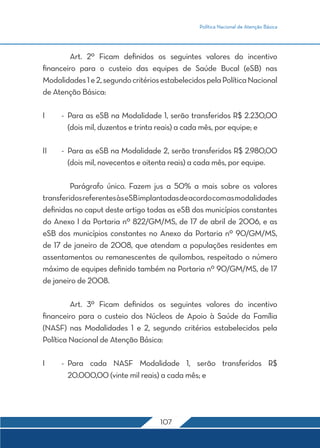 Política Nacional de Atenção Básica 
Art. 2º Ficam definidos os seguintes valores do incentivo 
financeiro para o custeio das equipes de Saúde Bucal (eSB) nas 
Modalidades 1 e 2, segundo critérios estabelecidos pela Política Nacional 
de Atenção Básica: 
I - Para as eSB na Modalidade 1, serão transferidos R$ 2.230,00 
(dois mil, duzentos e trinta reais) a cada mês, por equipe; e 
II - Para as eSB na Modalidade 2, serão transferidos R$ 2.980,00 
(dois mil, novecentos e oitenta reais) a cada mês, por equipe. 
Parágrafo único. Fazem jus a 50% a mais sobre os valores 
transferidos referentes às eSB implantadas de acordo com as modalidades 
definidas no caput deste artigo todas as eSB dos municípios constantes 
do Anexo I da Portaria nº 822/GM/MS, de 17 de abril de 2006, e as 
eSB dos municípios constantes no Anexo da Portaria nº 90/GM/MS, 
de 17 de janeiro de 2008, que atendam a populações residentes em 
assentamentos ou remanescentes de quilombos, respeitado o número 
máximo de equipes definido também na Portaria nº 90/GM/MS, de 17 
de janeiro de 2008. 
Art. 3º Ficam definidos os seguintes valores do incentivo 
financeiro para o custeio dos Núcleos de Apoio à Saúde da Família 
(NASF) nas Modalidades 1 e 2, segundo critérios estabelecidos pela 
Política Nacional de Atenção Básica: 
I - Para cada NASF Modalidade 1, serão transferidos R$ 
20.000,00 (vinte mil reais) a cada mês; e 
107 
 