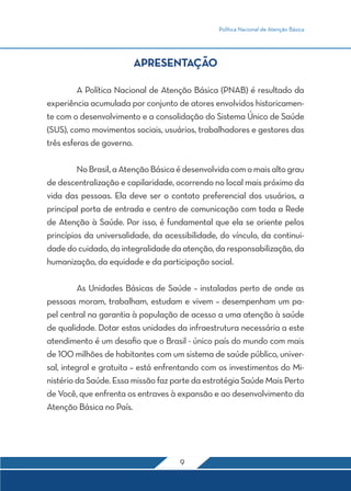 Política Nacional de Atenção Básica 
APRESENTAÇÃO 
A Política Nacional de Atenção Básica (PNAB) é resultado da 
experiência acumulada por conjunto de atores envolvidos historicamen-te 
com o desenvolvimento e a consolidação do Sistema Único de Saúde 
(SUS), como movimentos sociais, usuários, trabalhadores e gestores das 
três esferas de governo. 
No Brasil, a Atenção Básica é desenvolvida com o mais alto grau 
de descentralização e capilaridade, ocorrendo no local mais próximo da 
vida das pessoas. Ela deve ser o contato preferencial dos usuários, a 
principal porta de entrada e centro de comunicação com toda a Rede 
de Atenção à Saúde. Por isso, é fundamental que ela se oriente pelos 
princípios da universalidade, da acessibilidade, do vínculo, da continui-dade 
do cuidado, da integralidade da atenção, da responsabilização, da 
humanização, da equidade e da participação social. 
As Unidades Básicas de Saúde – instaladas perto de onde as 
pessoas moram, trabalham, estudam e vivem – desempenham um pa-pel 
central na garantia à população de acesso a uma atenção à saúde 
de qualidade. Dotar estas unidades da infraestrutura necessária a este 
atendimento é um desafio que o Brasil - único país do mundo com mais 
de 100 milhões de habitantes com um sistema de saúde público, univer-sal, 
integral e gratuita – está enfrentando com os investimentos do Mi-nistério 
da Saúde. Essa missão faz parte da estratégia Saúde Mais Perto 
de Você, que enfrenta os entraves à expansão e ao desenvolvimento da 
Atenção Básica no País. 
9 
 