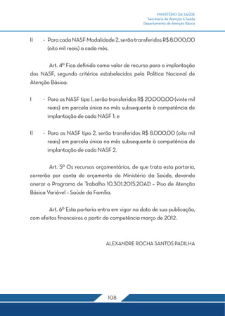 MINISTÉRIO DA SAÚDE 
Secretaria de Atenção à Saúde 
Departamento de Atenção Básica 
II - Para cada NASF Modalidade 2, serão transferidos R$ 8.000,00 
(oito mil reais) a cada mês. 
Art. 4º Fica definido como valor de recurso para a implantação 
dos NASF, segundo critérios estabelecidos pela Política Nacional de 
Atenção Básica: 
I - Para os NASF tipo 1, serão transferidos R$ 20.000,00 (vinte mil 
reais) em parcela única no mês subsequente à competência de 
implantação de cada NASF 1; e 
II - Para os NASF tipo 2, serão transferidos R$ 8.000,00 (oito mil 
reais) em parcela única no mês subsequente à competência de 
implantação de cada NASF 2. 
Art. 5º Os recursos orçamentários, de que trata esta portaria, 
correrão por conta do orçamento do Ministério da Saúde, devendo 
onerar o Programa de Trabalho 10.301.2015.20AD – Piso de Atenção 
Básica Variável – Saúde da Família. 
Art. 6º Esta portaria entra em vigor na data de sua publicação, 
com efeitos financeiros a partir da competência março de 2012. 
ALEXANDRE ROCHA SANTOS PADILHA 
108 
 