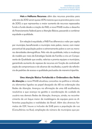 MINISTÉRIO DA SAÚDE 
Secretaria de Atenção à Saúde 
Departamento de Atenção Básica 
Mais e Melhores Recursos: além dos recursos previstos para 
este ano de 2012 serem quase 40% maiores que os previstos para o ano 
de 2010, o que representou o maior aumento de recursos repassados 
fundo a fundo desde a criação do PAB, a nova PNAB mudou o desenho 
do financiamento federal para a Atenção Básica, passando a combinar 
equidade e qualidade. 
Em relação à equidade, o PAB Fixo diferencia o valor per capita 
por município, beneficiando o município mais pobre, menor, com maior 
percentual de população pobre e extremamente pobre e com as meno-res 
densidades demográficas. Pelo viés da qualidade, induz a mudança 
de modelo por meio da Estratégia Saúde da Família e cria um Compo-nente 
de Qualidade que avalia, valoriza e premia equipes e municípios, 
garantindo aumento do repasse de recursos em função da contratuali-zação 
de compromissos e do alcance de resultados, a partir da referên-cia 
de padrões de acesso e qualidade pactuados de maneira tripartite. 
Uma Atenção Básica Fortalecida e Ordenadora das Redes 
de Atenção: a nova PNAB atualizou conceitos na política e introdu-ziu 
elementos ligados ao papel desejado da AB na ordenação das 
Redes de Atenção. Avançou na afirmação de uma AB acolhedora, 
resolutiva e que avança na gestão e coordenação do cuidado do 
usuário nas demais Redes de Atenção. Avançou, ainda, no reconhe-cimento 
de um leque maior de modelagens de equipes para as di-ferentes 
populações e realidades do Brasil. Além dos diversos for-matos 
de ESF, houve a inclusão de EAB para a população de rua 
(Consultórios na Rua), ampliação do número de municípios que po- 
10 
 