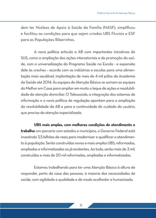 Política Nacional de Atenção Básica 
dem ter Núcleos de Apoio à Saúde da Família (NASF), simplificou 
e facilitou as condições para que sejam criadas UBS Fluviais e ESF 
para as Populações Ribeirinhas. 
A nova política articula a AB com importantes iniciativas do 
SUS, como a ampliação das ações intersetoriais e de promoção da saú-de, 
com a universalização do Programa Saúde na Escola - e expansão 
dele às creches – acordo com as indústrias e escolas para uma alimen-tação 
mais saudável, implantação de mais de 4 mil pólos da Academia 
da Saúde até 2014. Às equipes de Atenção Básica se somam as equipes 
do Melhor em Casa para ampliar em muito o leque de ações e resolubili-dade 
da atenção domiciliar. O Telessaúde, a integração dos sistemas de 
informação e a nova política de regulação apontam para a ampliação 
da resolubilidade da AB e para a continuidade do cuidado do usuário, 
que precisa da atenção especializada. 
UBS mais amplas, com melhores condições de atendimento e 
trabalho: em parceria com estados e municípios, o Governo Federal está 
investindo 3,5 bilhões de reais para modernizar e qualificar o atendimen-to 
à população. Serão construídas novas e mais amplas UBS, reformadas, 
ampliadas e informatizadas as já existentes. Ao todo, serão mais de 3 mil, 
construídas e mais de 20 mil reformadas, ampliadas e informatizadas. 
Estamos trabalhando para ter uma Atenção Básica à altura de 
responder, perto da casa das pessoas, à maioria das necessidades de 
saúde, com agilidade e qualidade e de modo acolhedor e humanizado. 
11 
 