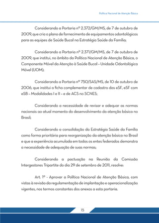 Política Nacional de Atenção Básica 
Considerando a Portaria nº 2.372/GM/MS, de 7 de outubro de 
2009, que cria o plano de fornecimento de equipamentos odontológicos 
para as equipes de Saúde Bucal na Estratégia Saúde da Família; 
Considerando a Portaria nº 2.371/GM/MS, de 7 de outubro de 
2009, que institui, no âmbito da Política Nacional de Atenção Básica, o 
Componente Móvel da Atenção à Saúde Bucal – Unidade Odontológica 
Móvel (UOM); 
Considerando a Portaria nº 750/SAS/MS, de 10 de outubro de 
2006, que institui a ficha complementar de cadastro das eSF, eSF com 
eSB – Modalidades I e II – e de ACS no SCNES; 
Considerando a necessidade de revisar e adequar as normas 
nacionais ao atual momento do desenvolvimento da atenção básica no 
Brasil; 
Considerando a consolidação da Estratégia Saúde da Família 
como forma prioritária para reorganização da atenção básica no Brasil 
e que a experiência acumulada em todos os entes federados demonstra 
a necessidade de adequação de suas normas; 
Considerando a pactuação na Reunião da Comissão 
Intergestores Tripartite do dia 29 de setembro de 2011, resolve: 
Art. 1º - Aprovar a Política Nacional de Atenção Básica, com 
vistas à revisão da regulamentação de implantação e operacionalização 
vigentes, nos termos constantes dos anexos a esta portaria. 
15 
 