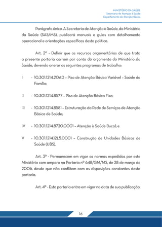 MINISTÉRIO DA SAÚDE 
Secretaria de Atenção à Saúde 
Departamento de Atenção Básica 
Parágrafo único. A Secretaria de Atenção à Saúde, do Ministério 
da Saúde (SAS/MS), publicará manuais e guias com detalhamento 
operacional e orientações específicas desta política. 
Art. 2º - Definir que os recursos orçamentários de que trata 
a presente portaria corram por conta do orçamento do Ministério da 
Saúde, devendo onerar os seguintes programas de trabalho: 
I - 10.301.1214.20AD – Piso de Atenção Básica Variável – Saúde da 
16 
Família; 
II - 10.301.1214.8577 – Piso de Atenção Básica Fixo; 
III - 10.301.1214.8581 – Estruturação da Rede de Serviços de Atenção 
Básica de Saúde; 
IV - 10.301.1214.8730.0001 – Atenção à Saúde Bucal; e 
V - 10.301.1214.12L5.0001 – Construção de Unidades Básicas de 
Saúde (UBS). 
Art. 3º - Permanecem em vigor as normas expedidas por este 
Ministério com amparo na Portaria nº 648/GM/MS, de 28 de março de 
2006, desde que não conflitem com as disposições constantes desta 
portaria. 
Art. 4º - Esta portaria entra em vigor na data de sua publicação. 
 