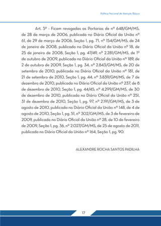 Política Nacional de Atenção Básica 
Art. 5º - Ficam revogadas as Portarias de nº 648/GM/MS, 
de 28 de março de 2006, publicada no Diário Oficial da União nº 
61, de 29 de março de 2006, Seção 1, pg. 71, nº 154/GM/MS, de 24 
de janeiro de 2008, publicada no Diário Oficial da União nº 18, de 
25 de janeiro de 2008, Seção 1, pg. 47/49, nº 2.281/GM/MS, de 1º 
de outubro de 2009, publicada no Diário Oficial da União nº 189, de 
2 de outubro de 2009, Seção 1, pg. 34, nº 2.843/GM/MS, de 20 de 
setembro de 2010, publicada no Diário Oficial da União nº 181, de 
21 de setembro de 2010, Seção 1, pg. 44, nº 3.839/GM/MS, de 7 de 
dezembro de 2010, publicada no Diário Oficial da União nº 237, de 8 
de dezembro de 2010, Seção 1, pg. 44/45, nº 4.299/GM/MS, de 30 
de dezembro de 2010, publicada no Diário Oficial da União nº 251, 
31 de dezembro de 2010, Seção 1, pg. 97, nº 2.191/GM/MS, de 3 de 
agosto de 2010, publicada no Diário Oficial da União nº 148, de 4 de 
agosto de 2010, Seção 1, pg. 51, nº 302/GM/MS, de 3 de fevereiro de 
2009, publicada no Diário Oficial da União nº 28, de 10 de fevereiro 
de 2009, Seção 1, pg. 36, nº 2.027/GM/MS, de 25 de agosto de 2011, 
publicada no Diário Oficial da União nº 164, Seção 1, pg. 90. 
ALEXANDRE ROCHA SANTOS PADILHA 
17 
 