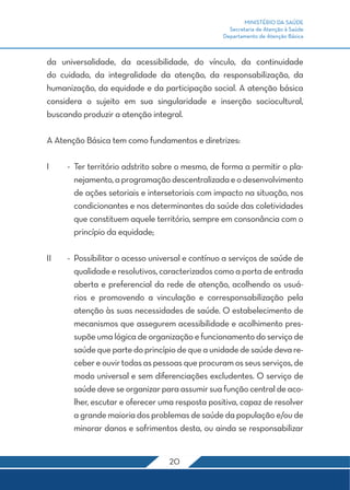 MINISTÉRIO DA SAÚDE 
Secretaria de Atenção à Saúde 
Departamento de Atenção Básica 
da universalidade, da acessibilidade, do vínculo, da continuidade 
do cuidado, da integralidade da atenção, da responsabilização, da 
humanização, da equidade e da participação social. A atenção básica 
considera o sujeito em sua singularidade e inserção sociocultural, 
buscando produzir a atenção integral. 
A Atenção Básica tem como fundamentos e diretrizes: 
I - Ter território adstrito sobre o mesmo, de forma a permitir o pla-nejamento, 
a programação descentralizada e o desenvolvimento 
de ações setoriais e intersetoriais com impacto na situação, nos 
condicionantes e nos determinantes da saúde das coletividades 
que constituem aquele território, sempre em consonância com o 
princípio da equidade; 
II - Possibilitar o acesso universal e contínuo a serviços de saúde de 
qualidade e resolutivos, caracterizados como a porta de entrada 
aberta e preferencial da rede de atenção, acolhendo os usuá-rios 
e promovendo a vinculação e corresponsabilização pela 
atenção às suas necessidades de saúde. O estabelecimento de 
mecanismos que assegurem acessibilidade e acolhimento pres-supõe 
uma lógica de organização e funcionamento do serviço de 
saúde que parte do princípio de que a unidade de saúde deva re-ceber 
e ouvir todas as pessoas que procuram os seus serviços, de 
modo universal e sem diferenciações excludentes. O serviço de 
saúde deve se organizar para assumir sua função central de aco-lher, 
escutar e oferecer uma resposta positiva, capaz de resolver 
a grande maioria dos problemas de saúde da população e/ou de 
minorar danos e sofrimentos desta, ou ainda se responsabilizar 
20 
 