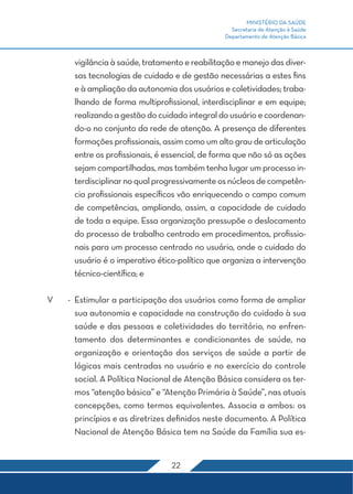 MINISTÉRIO DA SAÚDE 
Secretaria de Atenção à Saúde 
Departamento de Atenção Básica 
vigilância à saúde, tratamento e reabilitação e manejo das diver-sas 
tecnologias de cuidado e de gestão necessárias a estes fins 
e à ampliação da autonomia dos usuários e coletividades; traba-lhando 
de forma multiprofissional, interdisciplinar e em equipe; 
realizando a gestão do cuidado integral do usuário e coordenan-do- 
o no conjunto da rede de atenção. A presença de diferentes 
formações profissionais, assim como um alto grau de articulação 
entre os profissionais, é essencial, de forma que não só as ações 
sejam compartilhadas, mas também tenha lugar um processo in-terdisciplinar 
no qual progressivamente os núcleos de competên-cia 
profissionais específicos vão enriquecendo o campo comum 
de competências, ampliando, assim, a capacidade de cuidado 
de toda a equipe. Essa organização pressupõe o deslocamento 
do processo de trabalho centrado em procedimentos, profissio-nais 
para um processo centrado no usuário, onde o cuidado do 
usuário é o imperativo ético-político que organiza a intervenção 
técnico-científica; e 
V - Estimular a participação dos usuários como forma de ampliar 
sua autonomia e capacidade na construção do cuidado à sua 
saúde e das pessoas e coletividades do território, no enfren-tamento 
dos determinantes e condicionantes de saúde, na 
organização e orientação dos serviços de saúde a partir de 
lógicas mais centradas no usuário e no exercício do controle 
social. A Política Nacional de Atenção Básica considera os ter-mos 
“atenção básica” e “Atenção Primária à Saúde”, nas atuais 
concepções, como termos equivalentes. Associa a ambos: os 
princípios e as diretrizes definidos neste documento. A Política 
Nacional de Atenção Básica tem na Saúde da Família sua es- 
22 
 