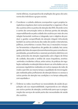 MINISTÉRIO DA SAÚDE 
Secretaria de Atenção à Saúde 
Departamento de Atenção Básica 
mente efetivas, na perspectiva de ampliação dos graus de auto-nomia 
dos indivíduos e grupos sociais; 
III - Coordenar o cuidado: elaborar, acompanhar e gerir projetos te-rapêuticos 
singulares, bem como acompanhar e organizar o fluxo 
dos usuários entre os pontos de atenção das RAS. Atuando como 
o centro de comunicação entre os diversos pontos de atenção, 
responsabilizando-se pelo cuidado dos usuários por meio de uma 
relação horizontal, contínua e integrada, com o objetivo de pro-duzir 
a gestão compartilhada da atenção integral. Articulando 
também as outras estruturas das redes de saúde e intersetoriais, 
públicas, comunitárias e sociais. Para isso, é necessário incorpo-rar 
ferramentas e dispositivos de gestão do cuidado, tais como: 
gestão das listas de espera (encaminhamentos para consultas es-pecializadas, 
procedimentos e exames), prontuário eletrônico em 
rede, protocolos de atenção organizados sob a lógica de linhas 
de cuidado, discussão e análise de casos traçadores, eventos- 
-sentinela e incidentes críticos, entre outros. As práticas de regu-lação 
realizadas na atenção básica devem ser articuladas com os 
processos regulatórios realizados em outros espaços da rede, de 
modo a permitir, ao mesmo tempo, a qualidade da microrregula-ção 
realizada pelos profissionais da atenção básica e o acesso a 
outros pontos de atenção nas condições e no tempo adequado, 
com equidade; e 
IV - Ordenar as redes: reconhecer as necessidades de saúde da po-pulação 
sob sua responsabilidade, organizando-as em relação 
aos outros pontos de atenção, contribuindo para que a progra-mação 
dos serviços de saúde parta das necessidades de saúde 
26 
dos usuários. 
 