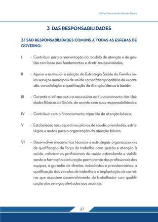 Política Nacional de Atenção Básica 
3 DAS RESPONSABILIDADES 
3.1 SÃO RESPONSABILIDADES COMUNS A TODAS AS ESFERAS DE 
GOVERNO: 
I - Contribuir para a reorientação do modelo de atenção e de ges-tão 
com base nos fundamentos e diretrizes assinalados; 
II - Apoiar e estimular a adoção da Estratégia Saúde da Família pe-los 
serviços municipais de saúde como tática prioritária de expan-são, 
consolidação e qualificação da Atenção Básica à Saúde; 
III - Garantir a infraestrutura necessária ao funcionamento das Uni-dades 
Básicas de Saúde, de acordo com suas responsabilidades; 
IV - Contribuir com o financiamento tripartite da atenção básica; 
V - Estabelecer, nos respectivos planos de saúde, prioridades, estra-tégias 
e metas para a organização da atenção básica; 
VI - Desenvolver mecanismos técnicos e estratégias organizacionais 
de qualificação da força de trabalho para gestão e atenção à 
saúde, valorizar os profissionais de saúde estimulando e viabili-zando 
a formação e educação permanente dos profissionais das 
equipes, a garantia de direitos trabalhistas e previdenciários, a 
qualificação dos vínculos de trabalho e a implantação de carrei-ras 
que associem desenvolvimento do trabalhador com qualifi-cação 
dos serviços ofertados aos usuários; 
27 
 