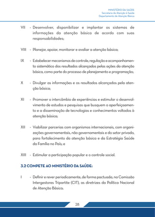 MINISTÉRIO DA SAÚDE 
Secretaria de Atenção à Saúde 
Departamento de Atenção Básica 
VII - Desenvolver, disponibilizar e implantar os sistemas de 
informações da atenção básica de acordo com suas 
responsabilidades; 
VIII - Planejar, apoiar, monitorar e avaliar a atenção básica; 
IX - Estabelecer mecanismos de controle, regulação e acompanhamen-to 
sistemático dos resultados alcançados pelas ações da atenção 
básica, como parte do processo de planejamento e programação; 
X - Divulgar as informações e os resultados alcançados pela aten-ção 
28 
básica; 
XI - Promover o intercâmbio de experiências e estimular o desenvol-vimento 
de estudos e pesquisas que busquem o aperfeiçoamen-to 
e a disseminação de tecnologias e conhecimentos voltados à 
atenção básica; 
XII - Viabilizar parcerias com organismos internacionais, com organi-zações 
governamentais, não governamentais e do setor privado, 
para fortalecimento da atenção básica e da Estratégia Saúde 
da Família no País; e 
XIII - Estimular a participação popular e o controle social. 
3.2 COMPETE AO MINISTÉRIO DA SAÚDE: 
I - Definir e rever periodicamente, de forma pactuada, na Comissão 
Intergestores Tripartite (CIT), as diretrizes da Política Nacional 
de Atenção Básica; 
 