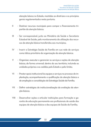 MINISTÉRIO DA SAÚDE 
Secretaria de Atenção à Saúde 
Departamento de Atenção Básica 
atenção básica no Estado, mantidas as diretrizes e os princípios 
gerais regulamentados nesta portaria; 
II - Destinar recursos municipais para compor o financiamento tri-partite 
32 
da atenção básica; 
III - Ser corresponsável, junto ao Ministério da Saúde e Secretaria 
Estadual de Saúde, pelo monitoramento da utilização dos recur-sos 
da atenção básica transferidos aos municípios; 
IV - Inserir a Estratégia Saúde da Família em sua rede de serviços 
como tática prioritária de organização da atenção básica; 
V - Organizar, executar e gerenciar os serviços e ações de atenção 
básica, de forma universal, dentro do seu território, incluindo as 
unidades próprias e as cedidas pelo Estado e pela União; 
VI - Prestar apoio institucional às equipes e serviços no processo de im-plantação, 
acompanhamento e qualificação da atenção básica e 
de ampliação e consolidação da Estratégia Saúde da Família; 
VII - Definir estratégias de institucionalização da avaliação da aten-ção 
básica; 
VIII - Desenvolver ações e articular instituições para formação e ga-rantia 
de educação permanente aos profissionais de saúde das 
equipes de atenção básica e das equipes de Saúde da Família; 
 