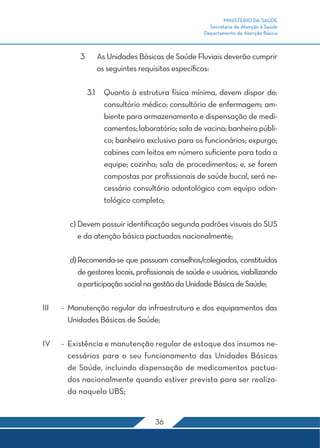 MINISTÉRIO DA SAÚDE 
Secretaria de Atenção à Saúde 
Departamento de Atenção Básica 
3 As Unidades Básicas de Saúde Fluviais deverão cumprir 
os seguintes requisitos específicos: 
3.1 Quanto à estrutura física mínima, devem dispor de: 
consultório médico; consultório de enfermagem; am-biente 
para armazenamento e dispensação de medi-camentos; 
laboratório; sala de vacina; banheiro públi-co; 
banheiro exclusivo para os funcionários; expurgo; 
cabines com leitos em número suficiente para toda a 
equipe; cozinha; sala de procedimentos; e, se forem 
compostas por profissionais de saúde bucal, será ne-cessário 
consultório odontológico com equipo odon-tológico 
completo; 
c) Devem possuir identificação segundo padrões visuais do SUS 
e da atenção básica pactuados nacionalmente; 
d) Recomenda-se que possuam conselhos/colegiados, constituídos 
de gestores locais, profissionais de saúde e usuários, viabilizando 
a participação social na gestão da Unidade Básica de Saúde; 
III - Manutenção regular da infraestrutura e dos equipamentos das 
Unidades Básicas de Saúde; 
IV - Existência e manutenção regular de estoque dos insumos ne-cessários 
para o seu funcionamento das Unidades Básicas 
de Saúde, incluindo dispensação de medicamentos pactua-dos 
nacionalmente quando estiver prevista para ser realiza-da 
naquela UBS; 
36 
 