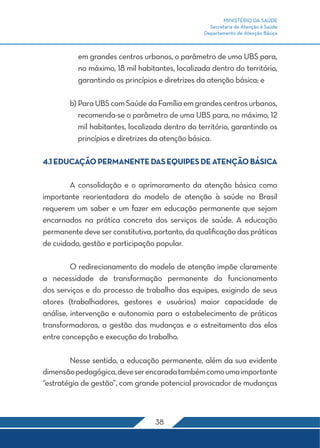 MINISTÉRIO DA SAÚDE 
Secretaria de Atenção à Saúde 
Departamento de Atenção Básica 
em grandes centros urbanos, o parâmetro de uma UBS para, 
no máximo, 18 mil habitantes, localizada dentro do território, 
garantindo os princípios e diretrizes da atenção básica; e 
b) Para UBS com Saúde da Família em grandes centros urbanos, 
recomenda-se o parâmetro de uma UBS para, no máximo, 12 
mil habitantes, localizada dentro do território, garantindo os 
princípios e diretrizes da atenção básica. 
4.1 EDUCAÇÃO PERMANENTE DAS EQUIPES DE ATENÇÃO BÁSICA 
A consolidação e o aprimoramento da atenção básica como 
importante reorientadora do modelo de atenção à saúde no Brasil 
requerem um saber e um fazer em educação permanente que sejam 
encarnados na prática concreta dos serviços de saúde. A educação 
permanente deve ser constitutiva, portanto, da qualificação das práticas 
de cuidado, gestão e participação popular. 
O redirecionamento do modelo de atenção impõe claramente 
a necessidade de transformação permanente do funcionamento 
dos serviços e do processo de trabalho das equipes, exigindo de seus 
atores (trabalhadores, gestores e usuários) maior capacidade de 
análise, intervenção e autonomia para o estabelecimento de práticas 
transformadoras, a gestão das mudanças e o estreitamento dos elos 
entre concepção e execução do trabalho. 
Nesse sentido, a educação permanente, além da sua evidente 
dimensão pedagógica, deve ser encarada também como uma importante 
“estratégia de gestão”, com grande potencial provocador de mudanças 
38 
 