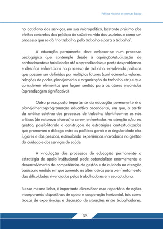 Política Nacional de Atenção Básica 
no cotidiano dos serviços, em sua micropolítica, bastante próximo dos 
efeitos concretos das práticas de saúde na vida dos usuários, e como um 
processo que se dá “no trabalho, pelo trabalho e para o trabalho”. 
A educação permanente deve embasar-se num processo 
pedagógico que contemple desde a aquisição/atualização de 
conhecimentos e habilidades até o aprendizado que parte dos problemas 
e desafios enfrentados no processo de trabalho, envolvendo práticas 
que possam ser definidas por múltiplos fatores (conhecimento, valores, 
relações de poder, planejamento e organização do trabalho etc.) e que 
considerem elementos que façam sentido para os atores envolvidos 
(aprendizagem significativa). 
Outro pressuposto importante da educação permanente é o 
planejamento/programação educativa ascendente, em que, a partir 
da análise coletiva dos processos de trabalho, identificam-se os nós 
críticos (de natureza diversa) a serem enfrentados na atenção e/ou na 
gestão, possibilitando a construção de estratégias contextualizadas 
que promovam o diálogo entre as políticas gerais e a singularidade dos 
lugares e das pessoas, estimulando experiências inovadoras na gestão 
do cuidado e dos serviços de saúde. 
A vinculação dos processos de educação permanente à 
estratégia de apoio institucional pode potencializar enormemente o 
desenvolvimento de competências de gestão e de cuidado na atenção 
básica, na medida em que aumenta as alternativas para o enfrentamento 
das dificuldades vivenciadas pelos trabalhadores em seu cotidiano. 
Nessa mesma linha, é importante diversificar esse repertório de ações 
incorporando dispositivos de apoio e cooperação horizontal, tais como 
trocas de experiências e discussão de situações entre trabalhadores, 
39 
 