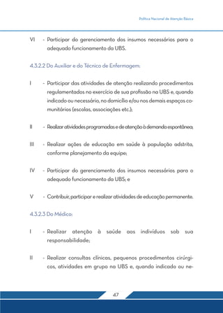 Política Nacional de Atenção Básica 
VI - Participar do gerenciamento dos insumos necessários para o 
adequado funcionamento da UBS. 
4.3.2.2 Do Auxiliar e do Técnico de Enfermagem: 
I - Participar das atividades de atenção realizando procedimentos 
regulamentados no exercício de sua profissão na UBS e, quando 
indicado ou necessário, no domicílio e/ou nos demais espaços co-munitários 
(escolas, associações etc.); 
II - Realizar atividades programadas e de atenção à demanda espontânea; 
III - Realizar ações de educação em saúde à população adstrita, 
conforme planejamento da equipe; 
IV - Participar do gerenciamento dos insumos necessários para o 
adequado funcionamento da UBS; e 
V - Contribuir, participar e realizar atividades de educação permanente. 
47 
4.3.2.3 Do Médico: 
I - Realizar atenção à saúde aos indivíduos sob sua 
responsabilidade; 
II - Realizar consultas clínicas, pequenos procedimentos cirúrgi-cos, 
atividades em grupo na UBS e, quando indicado ou ne- 
 