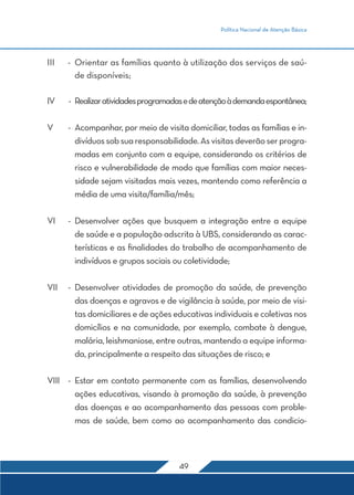 Política Nacional de Atenção Básica 
III - Orientar as famílias quanto à utilização dos serviços de saú-de 
49 
disponíveis; 
IV - Realizar atividades programadas e de atenção à demanda espontânea; 
V - Acompanhar, por meio de visita domiciliar, todas as famílias e in-divíduos 
sob sua responsabilidade. As visitas deverão ser progra-madas 
em conjunto com a equipe, considerando os critérios de 
risco e vulnerabilidade de modo que famílias com maior neces-sidade 
sejam visitadas mais vezes, mantendo como referência a 
média de uma visita/família/mês; 
VI - Desenvolver ações que busquem a integração entre a equipe 
de saúde e a população adscrita à UBS, considerando as carac-terísticas 
e as finalidades do trabalho de acompanhamento de 
indivíduos e grupos sociais ou coletividade; 
VII - Desenvolver atividades de promoção da saúde, de prevenção 
das doenças e agravos e de vigilância à saúde, por meio de visi-tas 
domiciliares e de ações educativas individuais e coletivas nos 
domicílios e na comunidade, por exemplo, combate à dengue, 
malária, leishmaniose, entre outras, mantendo a equipe informa-da, 
principalmente a respeito das situações de risco; e 
VIII - Estar em contato permanente com as famílias, desenvolvendo 
ações educativas, visando à promoção da saúde, à prevenção 
das doenças e ao acompanhamento das pessoas com proble-mas 
de saúde, bem como ao acompanhamento das condicio- 
 