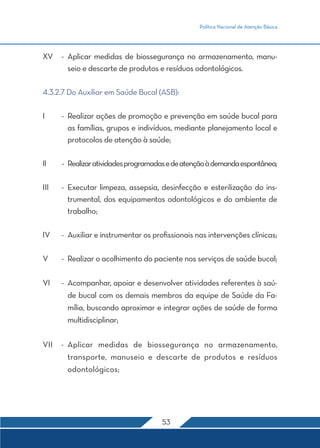 Política Nacional de Atenção Básica 
XV - Aplicar medidas de biossegurança no armazenamento, manu-seio 
e descarte de produtos e resíduos odontológicos. 
4.3.2.7 Do Auxiliar em Saúde Bucal (ASB): 
I - Realizar ações de promoção e prevenção em saúde bucal para 
as famílias, grupos e indivíduos, mediante planejamento local e 
protocolos de atenção à saúde; 
II - Realizar atividades programadas e de atenção à demanda espontânea; 
III - Executar limpeza, assepsia, desinfecção e esterilização do ins-trumental, 
dos equipamentos odontológicos e do ambiente de 
53 
trabalho; 
IV - Auxiliar e instrumentar os profissionais nas intervenções clínicas; 
V - Realizar o acolhimento do paciente nos serviços de saúde bucal; 
VI - Acompanhar, apoiar e desenvolver atividades referentes à saú-de 
bucal com os demais membros da equipe de Saúde da Fa-mília, 
buscando aproximar e integrar ações de saúde de forma 
multidisciplinar; 
VII - Aplicar medidas de biossegurança no armazenamento, 
transporte, manuseio e descarte de produtos e resíduos 
odontológicos; 
 