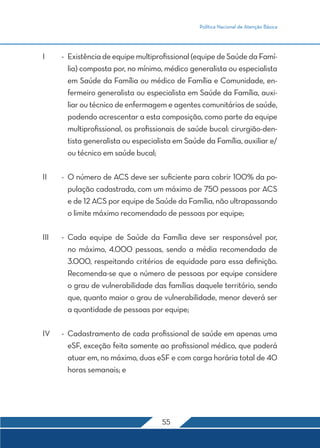 Política Nacional de Atenção Básica 
I - Existência de equipe multiprofissional (equipe de Saúde da Famí-lia) 
composta por, no mínimo, médico generalista ou especialista 
em Saúde da Família ou médico de Família e Comunidade, en-fermeiro 
generalista ou especialista em Saúde da Família, auxi-liar 
ou técnico de enfermagem e agentes comunitários de saúde, 
podendo acrescentar a esta composição, como parte da equipe 
multiprofissional, os profissionais de saúde bucal: cirurgião-den-tista 
generalista ou especialista em Saúde da Família, auxiliar e/ 
55 
ou técnico em saúde bucal; 
II - O número de ACS deve ser suficiente para cobrir 100% da po-pulação 
cadastrada, com um máximo de 750 pessoas por ACS 
e de 12 ACS por equipe de Saúde da Família, não ultrapassando 
o limite máximo recomendado de pessoas por equipe; 
III - Cada equipe de Saúde da Família deve ser responsável por, 
no máximo, 4.000 pessoas, sendo a média recomendada de 
3.000, respeitando critérios de equidade para essa definição. 
Recomenda-se que o número de pessoas por equipe considere 
o grau de vulnerabilidade das famílias daquele território, sendo 
que, quanto maior o grau de vulnerabilidade, menor deverá ser 
a quantidade de pessoas por equipe; 
IV - Cadastramento de cada profissional de saúde em apenas uma 
eSF, exceção feita somente ao profissional médico, que poderá 
atuar em, no máximo, duas eSF e com carga horária total de 40 
horas semanais; e 
 