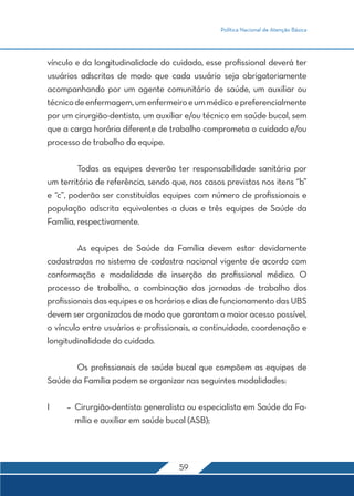 Política Nacional de Atenção Básica 
vínculo e da longitudinalidade do cuidado, esse profissional deverá ter 
usuários adscritos de modo que cada usuário seja obrigatoriamente 
acompanhando por um agente comunitário de saúde, um auxiliar ou 
técnico de enfermagem, um enfermeiro e um médico e preferencialmente 
por um cirurgião-dentista, um auxiliar e/ou técnico em saúde bucal, sem 
que a carga horária diferente de trabalho comprometa o cuidado e/ou 
processo de trabalho da equipe. 
Todas as equipes deverão ter responsabilidade sanitária por 
um território de referência, sendo que, nos casos previstos nos itens “b” 
e “c”, poderão ser constituídas equipes com número de profissionais e 
população adscrita equivalentes a duas e três equipes de Saúde da 
Família, respectivamente. 
As equipes de Saúde da Família devem estar devidamente 
cadastradas no sistema de cadastro nacional vigente de acordo com 
conformação e modalidade de inserção do profissional médico. O 
processo de trabalho, a combinação das jornadas de trabalho dos 
profissionais das equipes e os horários e dias de funcionamento das UBS 
devem ser organizados de modo que garantam o maior acesso possível, 
o vínculo entre usuários e profissionais, a continuidade, coordenação e 
longitudinalidade do cuidado. 
Os profissionais de saúde bucal que compõem as equipes de 
Saúde da Família podem se organizar nas seguintes modalidades: 
I – Cirurgião-dentista generalista ou especialista em Saúde da Fa-mília 
e auxiliar em saúde bucal (ASB); 
59 
 