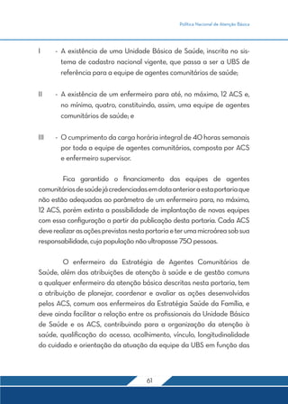 Política Nacional de Atenção Básica 
I - A existência de uma Unidade Básica de Saúde, inscrita no sis-tema 
de cadastro nacional vigente, que passa a ser a UBS de 
referência para a equipe de agentes comunitários de saúde; 
II - A existência de um enfermeiro para até, no máximo, 12 ACS e, 
no mínimo, quatro, constituindo, assim, uma equipe de agentes 
comunitários de saúde; e 
III - O cumprimento da carga horária integral de 40 horas semanais 
por toda a equipe de agentes comunitários, composta por ACS 
e enfermeiro supervisor. 
Fica garantido o financiamento das equipes de agentes 
comunitários de saúde já credenciadas em data anterior a esta portaria que 
não estão adequadas ao parâmetro de um enfermeiro para, no máximo, 
12 ACS, porém extinta a possibilidade de implantação de novas equipes 
com essa configuração a partir da publicação desta portaria. Cada ACS 
deve realizar as ações previstas nesta portaria e ter uma microárea sob sua 
responsabilidade, cuja população não ultrapasse 750 pessoas. 
O enfermeiro da Estratégia de Agentes Comunitários de 
Saúde, além das atribuições de atenção à saúde e de gestão comuns 
a qualquer enfermeiro da atenção básica descritas nesta portaria, tem 
a atribuição de planejar, coordenar e avaliar as ações desenvolvidas 
pelos ACS, comum aos enfermeiros da Estratégia Saúde da Família, e 
deve ainda facilitar a relação entre os profissionais da Unidade Básica 
de Saúde e os ACS, contribuindo para a organização da atenção à 
saúde, qualificação do acesso, acolhimento, vínculo, longitudinalidade 
do cuidado e orientação da atuação da equipe da UBS em função das 
61 
 