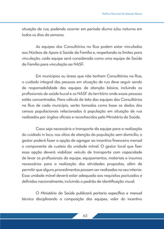 Política Nacional de Atenção Básica 
situação de rua, podendo ocorrer em período diurno e/ou noturno em 
todos os dias da semana. 
As equipes dos Consultórios na Rua podem estar vinculadas 
aos Núcleos de Apoio à Saúde da Família e, respeitando os limites para 
vinculação, cada equipe será considerada como uma equipe de Saúde 
da Família para vinculação ao NASF. 
Em municípios ou áreas que não tenham Consultórios na Rua, 
o cuidado integral das pessoas em situação de rua deve seguir sendo 
de responsabilidade das equipes de atenção básica, incluindo os 
profissionais de saúde bucal e os NASF do território onde essas pessoas 
estão concentradas. Para cálculo do teto das equipes dos Consultórios 
na Rua de cada município, serão tomados como base os dados dos 
censos populacionais relacionados à população em situação de rua 
realizados por órgãos oficiais e reconhecidos pelo Ministério da Saúde. 
Caso seja necessário o transporte da equipe para a realização 
do cuidado in loco, nos sítios de atenção da população sem domicílio, o 
gestor poderá fazer a opção de agregar ao incentivo financeiro mensal 
o componente de custeio da unidade móvel. O gestor local que fizer 
essa opção deverá viabilizar veículo de transporte com capacidade 
de levar os profissionais da equipe, equipamentos, materiais e insumos 
necessários para a realização das atividades propostas, além de 
permitir que alguns procedimentos possam ser realizados no seu interior. 
Essa unidade móvel deverá estar adequada aos requisitos pactuados e 
definidos nacionalmente, incluindo o padrão de identificação visual. 
O Ministério da Saúde publicará portaria específica e manual 
técnico disciplinando a composição das equipes, valor do incentivo 
63 
 