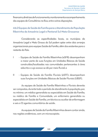 MINISTÉRIO DA SAÚDE 
Secretaria de Atenção à Saúde 
Departamento de Atenção Básica 
financeiro, diretrizes de funcionamento, monitoramento e acompanhamento 
das equipes de Consultórios na Rua, entre outras disposições. 
4.6.2 Equipes de Saúde da Família para o Atendimento da População 
Ribeirinha da Amazônia Legal e Pantanal Sul Mato-Grossense 
Considerando as especificidades locais, os municípios da 
Amazônia Legal e Mato Grosso do Sul podem optar entre dois arranjos 
organizacionais para equipes Saúde da Família, além dos existentes para o 
restante do País: 
I - Equipes de Saúde da Família Ribeirinhas (eSFR): desempenham 
a maior parte de suas funções em Unidades Básicas de Saúde 
construídas/localizadas nas comunidades pertencentes à área 
adscrita e cujo acesso se dá por meio fluvial; e 
II - Equipes de Saúde da Família Fluviais (eSFF): desempenham 
suas funções em Unidades Básicas de Saúde Fluviais (UBSF). 
As equipes de Saúde da Família Ribeirinhas e Fluviais deverão 
ser compostas, durante todo o período de atendimento à população, por, 
no mínimo: um médico generalista ou especialista em Saúde da Família, 
ou médico de Família e Comunidade, um enfermeiro generalista ou 
especialista em Saúde da Família, um técnico ou auxiliar de enfermagem 
e seis a 12 agentes comunitários de saúde. 
As equipes de Saúde da Família Ribeirinhas devem contar ainda, 
nas regiões endêmicas, com um microscopista. 
64 
 