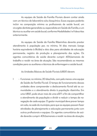 Política Nacional de Atenção Básica 
As equipes de Saúde da Família Fluviais devem contar ainda 
com um técnico de laboratório e/ou bioquímico. Essas equipes poderão 
incluir na composição mínima os profissionais de saúde bucal, um 
cirurgião-dentista generalista ou especialista em Saúde da Família, e um 
técnico ou auxiliar em saúde bucal, conforme Modalidades I e II descritas 
anteriormente. 
As equipes de Saúde da Família Ribeirinhas deverão prestar 
atendimento à população por, no mínimo, 14 dias mensais (carga 
horária equivalente à 8h/dia) e dois dias para atividades de educação 
permanente, registro da produção e planejamento das ações. Os 
agentes comunitários de saúde deverão cumprir 40h/semanais de 
trabalho e residir na área de atuação. São recomendáveis as mesmas 
condições para os auxiliares e técnicos de enfermagem e saúde bucal. 
As Unidades Básicas de Saúde Fluviais (UBSF) devem: 
I - Funcionar, no mínimo, 20 dias/mês, com pelo menos uma equipe 
de Saúde da Família Fluvial. O tempo de funcionamento dessas 
unidades deve compreender o deslocamento fluvial até as co-munidades 
e o atendimento direto à população ribeirinha. Em 
uma UBSF, pode atuar mais de uma eSFF a fim de compartilhar 
o atendimento da população e dividir e reduzir o tempo de na-vegação 
de cada equipe. O gestor municipal deve prever tempo 
em solo, na sede do município, para que as equipes possam fazer 
atividades de planejamento e educação permanente junto com 
outros profissionais e equipes. Os agentes comunitários de saú-de 
deverão cumprir 40h/semanais e residir na área de atuação. 
65 
 